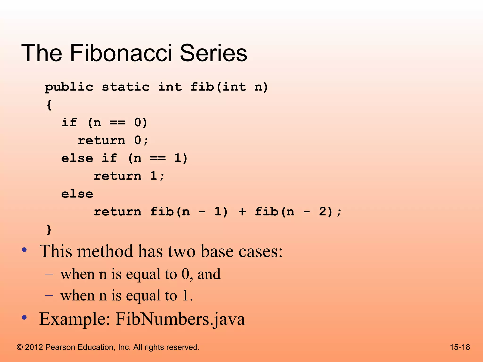 The Fibonacci Series
       public static int fib(int n)
       {
         if (n == 0)
           return 0;
         else if (n == 1)
              return 1;
         else
              return fib(n - 1) + fib(n - 2);
       }
 • This method has two base cases:
       – when n is equal to 0, and
       – when n is equal to 1.
 • Example: FibNumbers.java
© 2012 Pearson Education, Inc. All rights reserved.   15-18
 