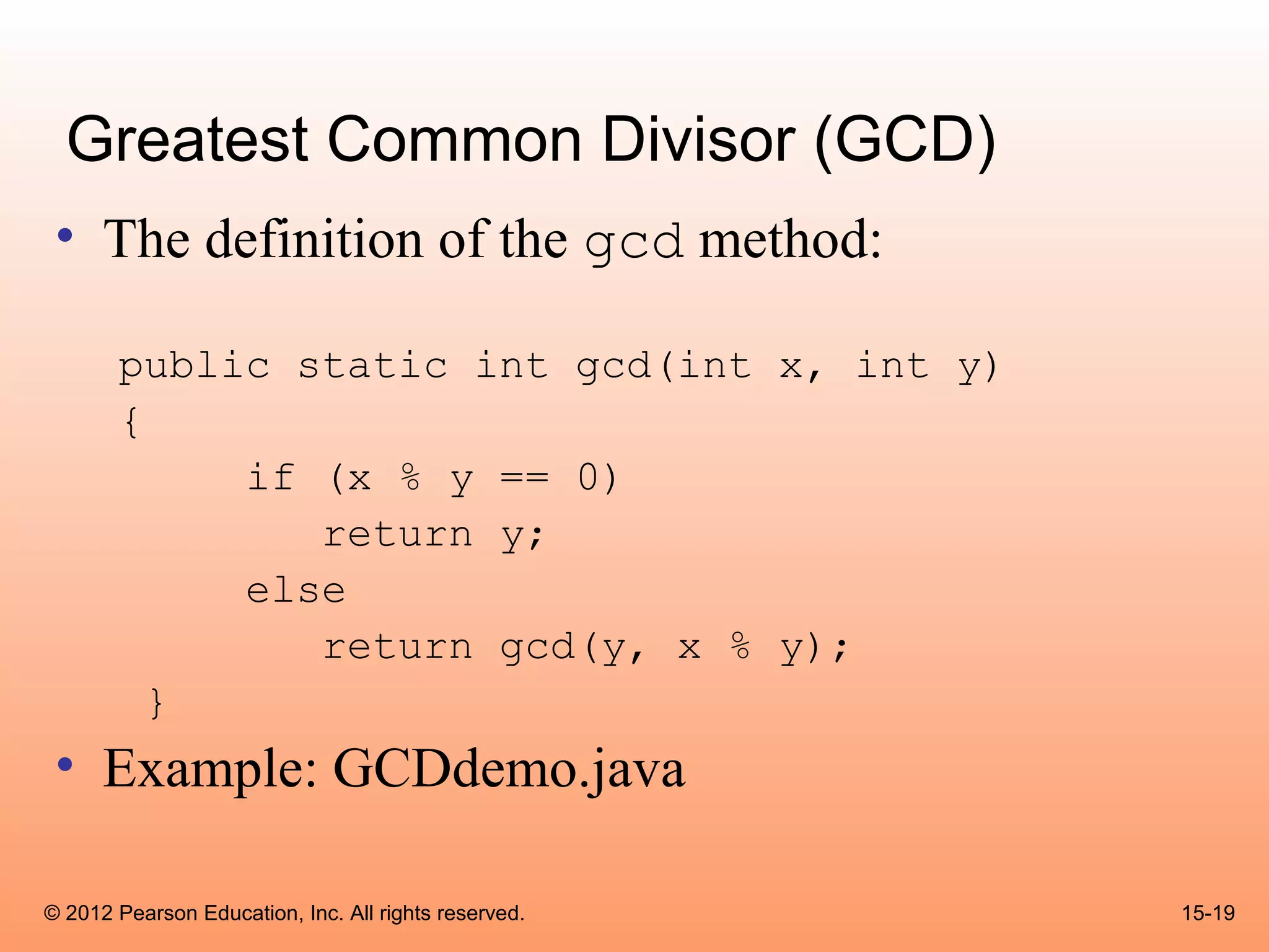 Greatest Common Divisor (GCD)
 • The definition of the gcd method:

       public static int gcd(int x, int y)
       {
            if (x % y == 0)
               return y;
            else
               return gcd(y, x % y);
         }
 • Example: GCDdemo.java

© 2012 Pearson Education, Inc. All rights reserved.   15-19
 