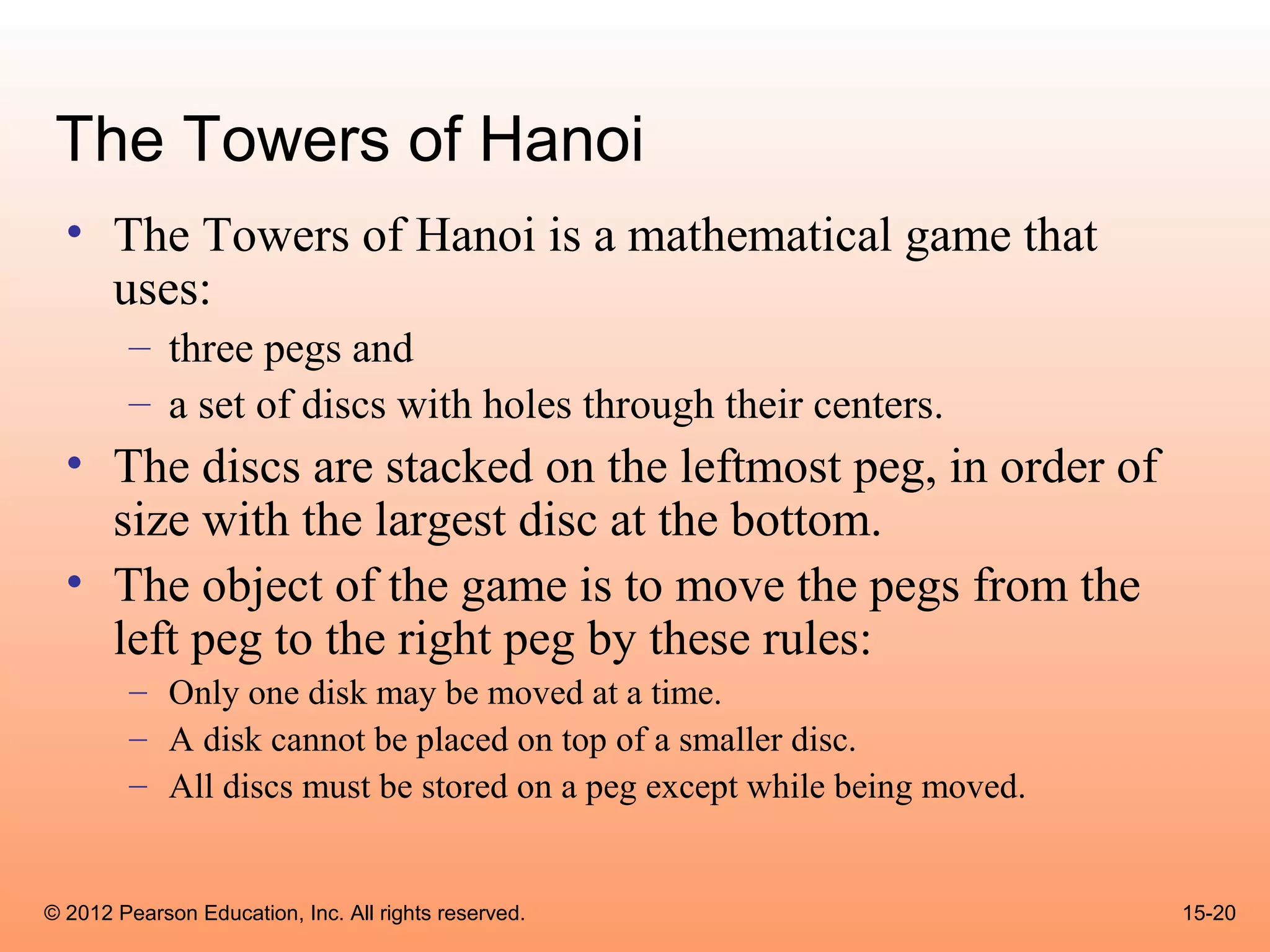 The Towers of Hanoi
  • The Towers of Hanoi is a mathematical game that
    uses:
        – three pegs and
        – a set of discs with holes through their centers.
  • The discs are stacked on the leftmost peg, in order of
    size with the largest disc at the bottom.
  • The object of the game is to move the pegs from the
    left peg to the right peg by these rules:
        – Only one disk may be moved at a time.
        – A disk cannot be placed on top of a smaller disc.
        – All discs must be stored on a peg except while being moved.


© 2012 Pearson Education, Inc. All rights reserved.                     15-20
 