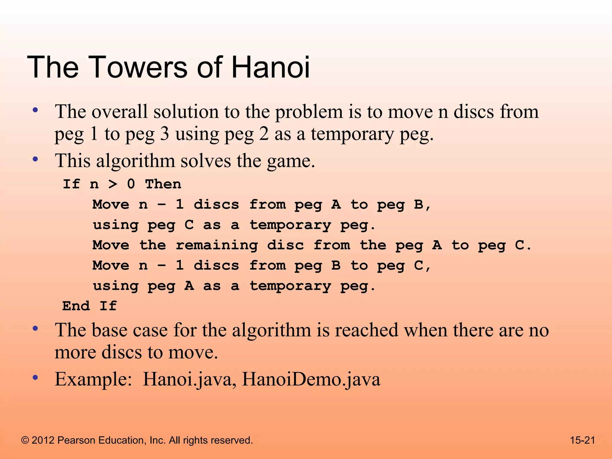 The Towers of Hanoi
  • The overall solution to the problem is to move n discs from
    peg 1 to peg 3 using peg 2 as a temporary peg.
  • This algorithm solves the game.
        If n > 0 Then
           Move n – 1 discs from peg A to peg B,
           using peg C as a temporary peg.
           Move the remaining disc from the peg A to peg C.
           Move n – 1 discs from peg B to peg C,
           using peg A as a temporary peg.
        End If
  • The base case for the algorithm is reached when there are no
    more discs to move.
  • Example: Hanoi.java, HanoiDemo.java

© 2012 Pearson Education, Inc. All rights reserved.                15-21
 