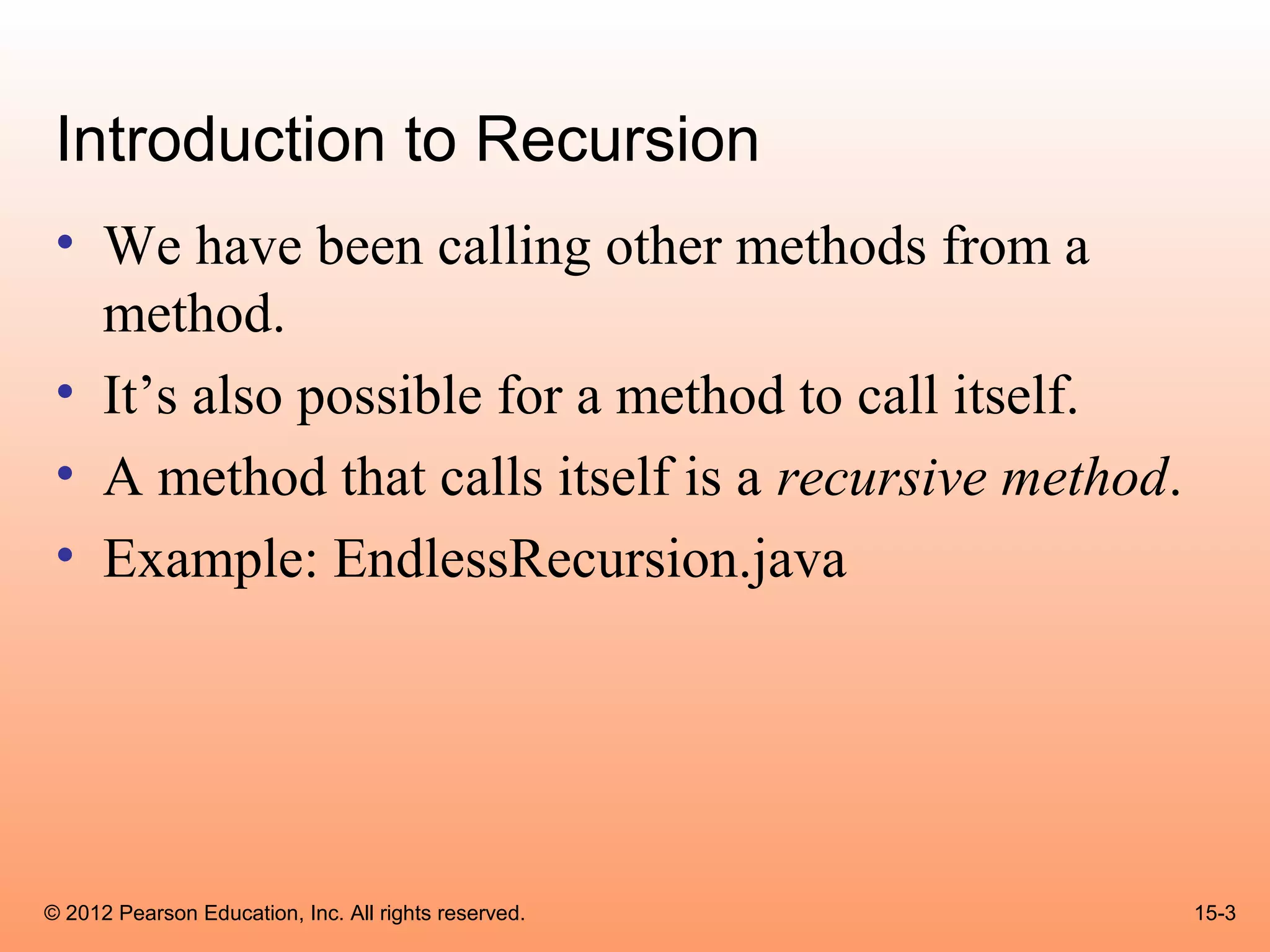 Introduction to Recursion
 • We have been calling other methods from a
   method.
 • It’s also possible for a method to call itself.
 • A method that calls itself is a recursive method.
 • Example: EndlessRecursion.java




© 2012 Pearson Education, Inc. All rights reserved.    15-3
 