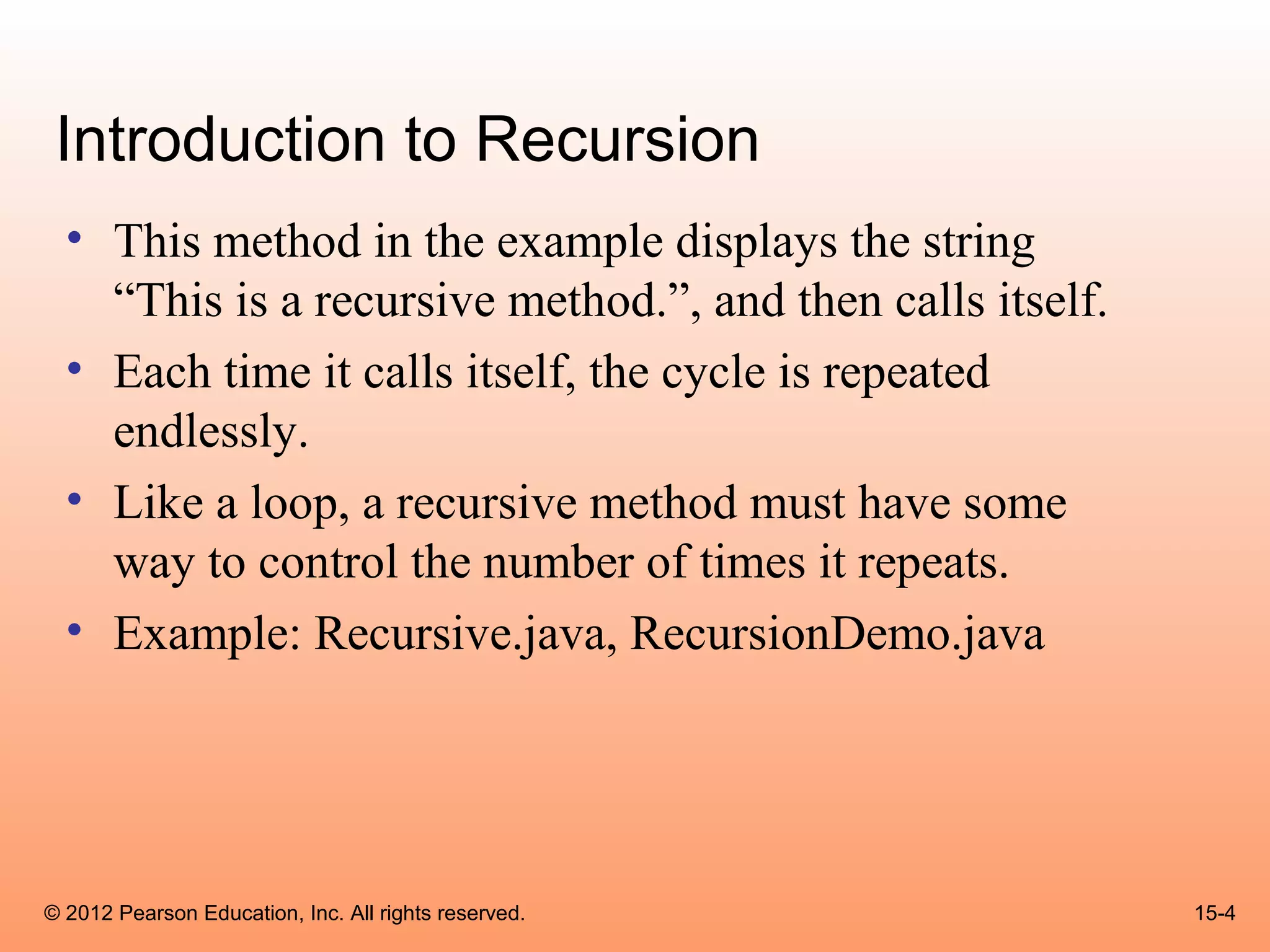 Introduction to Recursion
  • This method in the example displays the string
    “This is a recursive method.”, and then calls itself.
  • Each time it calls itself, the cycle is repeated
    endlessly.
  • Like a loop, a recursive method must have some
    way to control the number of times it repeats.
  • Example: Recursive.java, RecursionDemo.java




© 2012 Pearson Education, Inc. All rights reserved.         15-4
 
