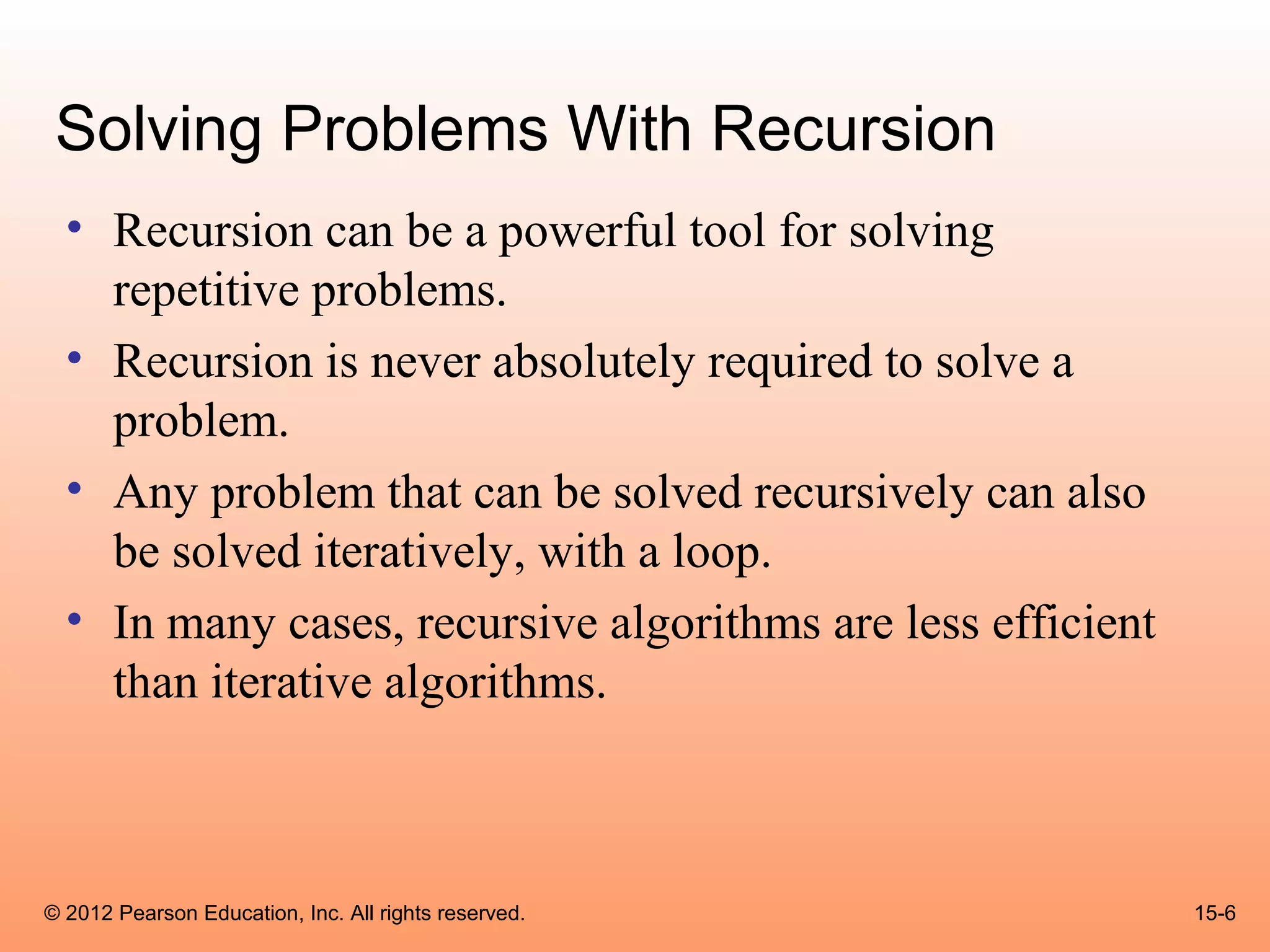 Solving Problems With Recursion
  • Recursion can be a powerful tool for solving
    repetitive problems.
  • Recursion is never absolutely required to solve a
    problem.
  • Any problem that can be solved recursively can also
    be solved iteratively, with a loop.
  • In many cases, recursive algorithms are less efficient
    than iterative algorithms.



© 2012 Pearson Education, Inc. All rights reserved.          15-6
 