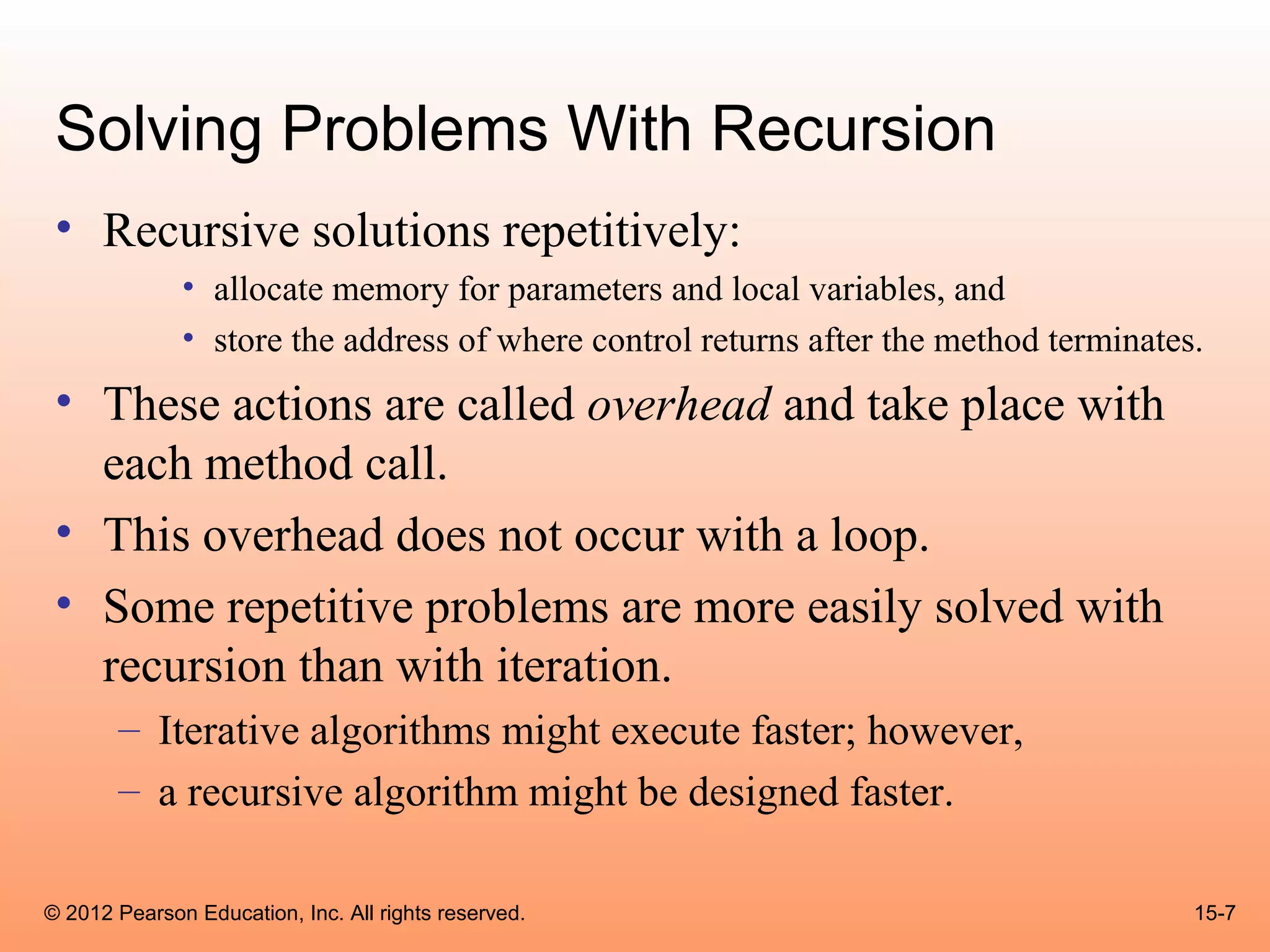 Solving Problems With Recursion
 • Recursive solutions repetitively:
              • allocate memory for parameters and local variables, and
              • store the address of where control returns after the method terminates.
 • These actions are called overhead and take place with
   each method call.
 • This overhead does not occur with a loop.
 • Some repetitive problems are more easily solved with
   recursion than with iteration.
       – Iterative algorithms might execute faster; however,
       – a recursive algorithm might be designed faster.

© 2012 Pearson Education, Inc. All rights reserved.                                   15-7
 