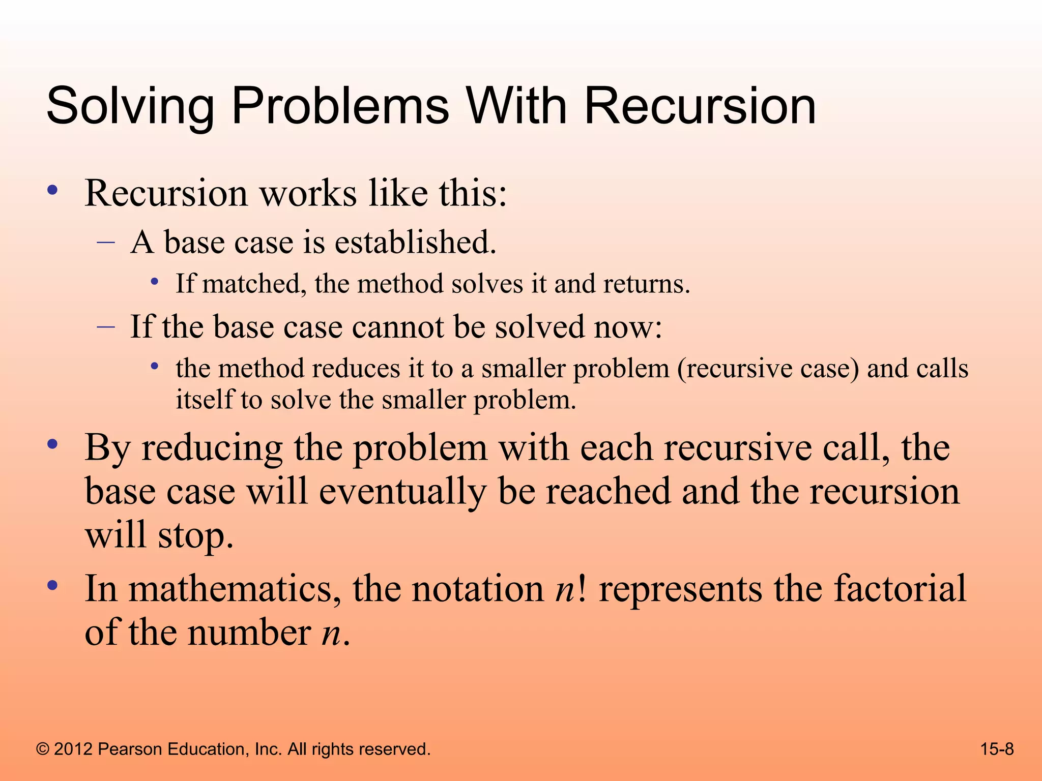 Solving Problems With Recursion
 • Recursion works like this:
       – A base case is established.
              • If matched, the method solves it and returns.
       – If the base case cannot be solved now:
              • the method reduces it to a smaller problem (recursive case) and calls
                itself to solve the smaller problem.
 • By reducing the problem with each recursive call, the
   base case will eventually be reached and the recursion
   will stop.
 • In mathematics, the notation n! represents the factorial
   of the number n.

© 2012 Pearson Education, Inc. All rights reserved.                                     15-8
 