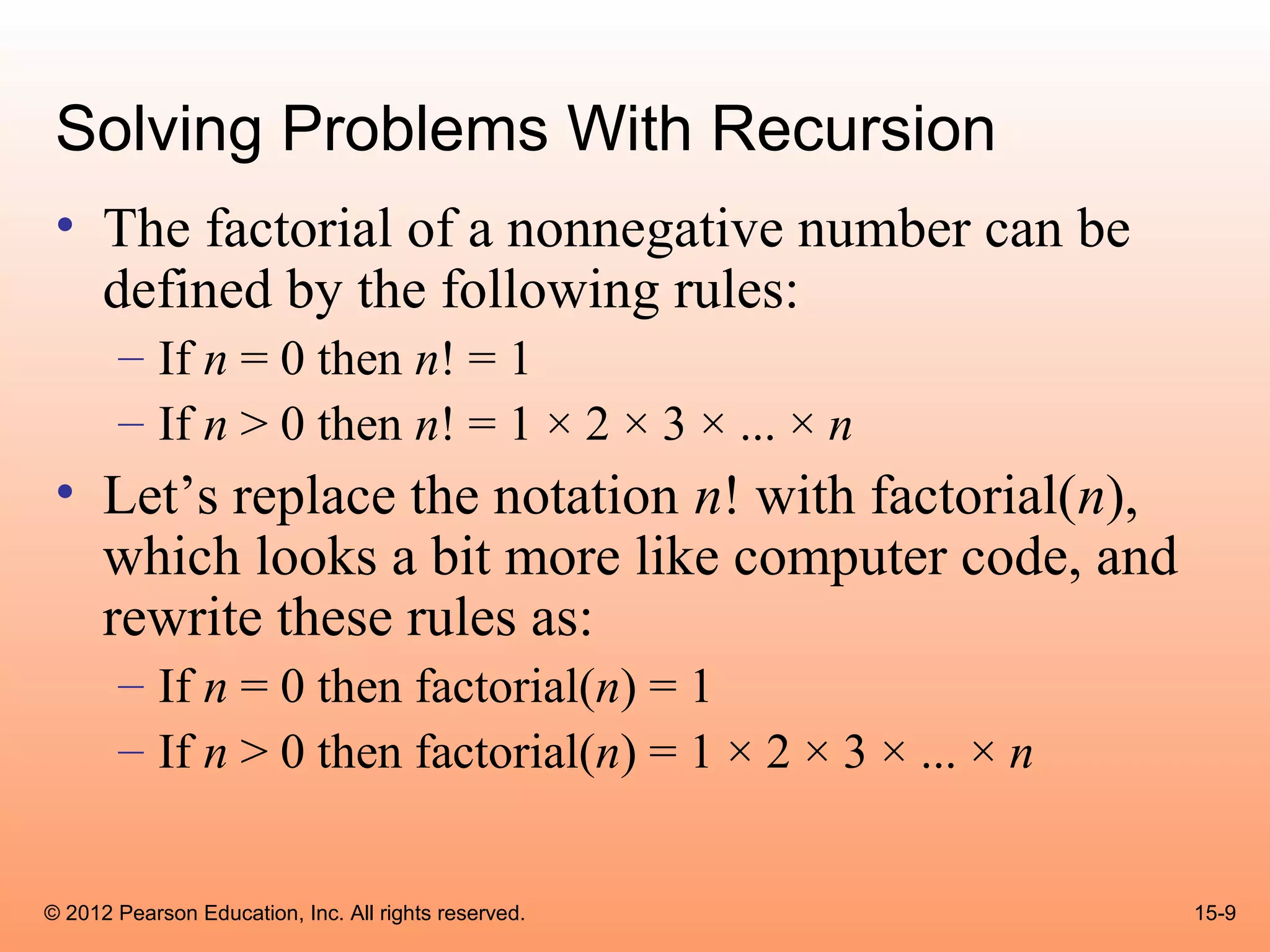 Solving Problems With Recursion
 • The factorial of a nonnegative number can be
   defined by the following rules:
       – If n = 0 then n! = 1
       – If n > 0 then n! = 1 × 2 × 3 × ... × n
 • Let’s replace the notation n! with factorial(n),
   which looks a bit more like computer code, and
   rewrite these rules as:
       – If n = 0 then factorial(n) = 1
       – If n > 0 then factorial(n) = 1 × 2 × 3 × ... × n


© 2012 Pearson Education, Inc. All rights reserved.         15-9
 