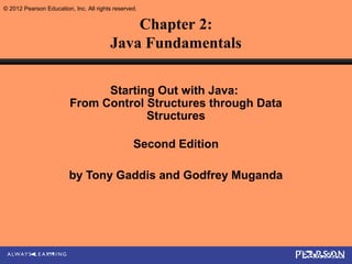 © 2012 Pearson Education, Inc. All rights reserved.


                                            Chapter 2:
                                        Java Fundamentals

                               Starting Out with Java:
                         From Control Structures through Data
                                      Structures

                                                 Second Edition

                         by Tony Gaddis and Godfrey Muganda
 