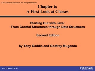 © 2012 Pearson Education, Inc. All rights reserved.

                                          Chapter 6:
                                    A First Look at Classes

                         Starting Out with Java:
              From Control Structures through Data Structures

                                                  Second Edition


                         by Tony Gaddis and Godfrey Muganda
 