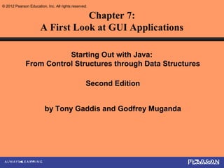© 2012 Pearson Education, Inc. All rights reserved.

                                 Chapter 7:
                      A First Look at GUI Applications

                         Starting Out with Java:
              From Control Structures through Data Structures

                                                  Second Edition


                         by Tony Gaddis and Godfrey Muganda
 