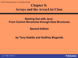 © 2012 Pearson Education, Inc. All rights reserved.

                                  Chapter 8:
                         Arrays and the ArrayList Class

                         Starting Out with Java:
              From Control Structures through Data Structures

                                                  Second Edition


                         by Tony Gaddis and Godfrey Muganda
 