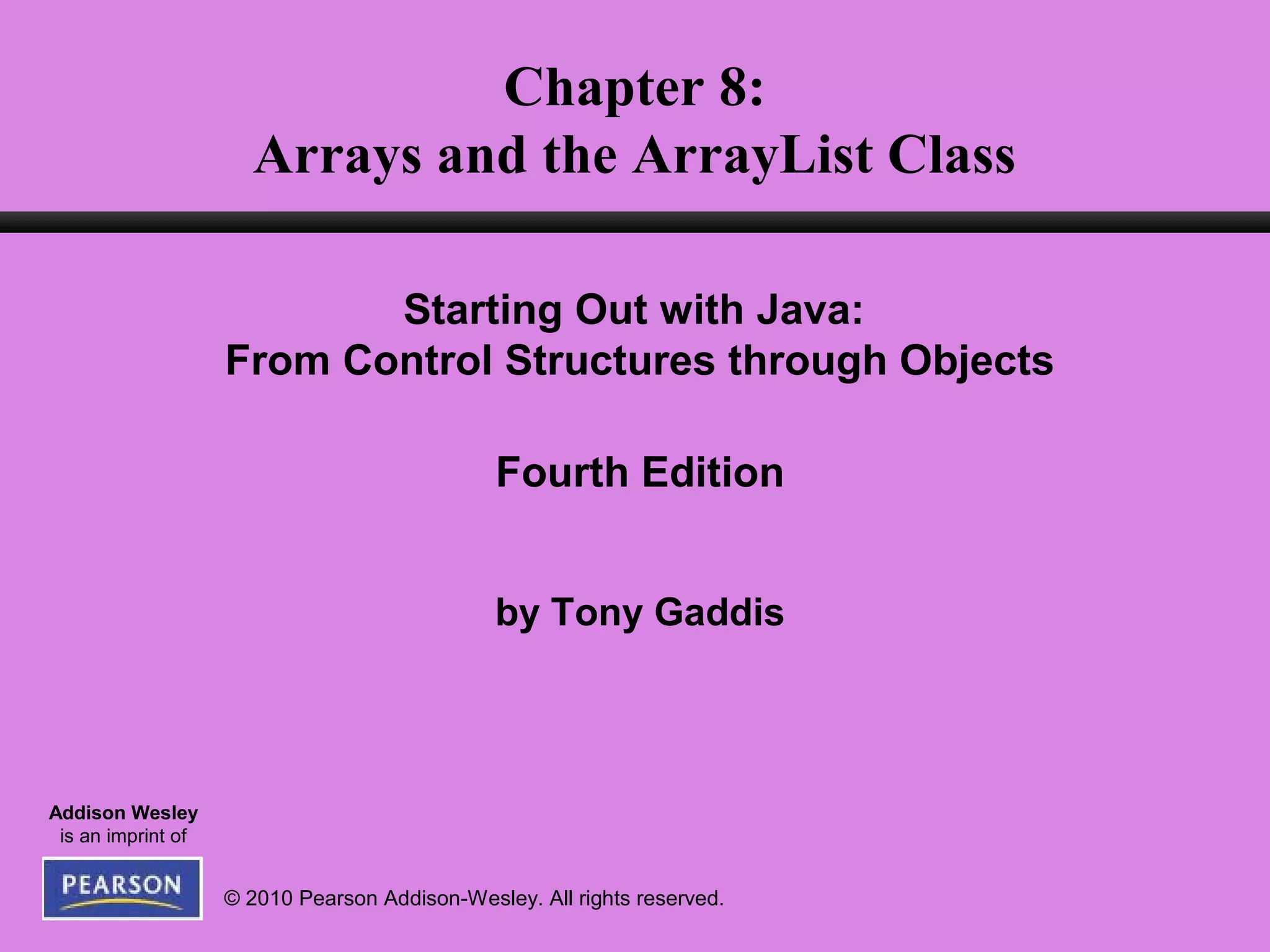 © 2010 Pearson Addison-Wesley. All rights reserved.
Addison Wesley
is an imprint of
Chapter 8:
Arrays and the ArrayList Class
Starting Out with Java:
From Control Structures through Objects
Fourth Edition
by Tony Gaddis
 