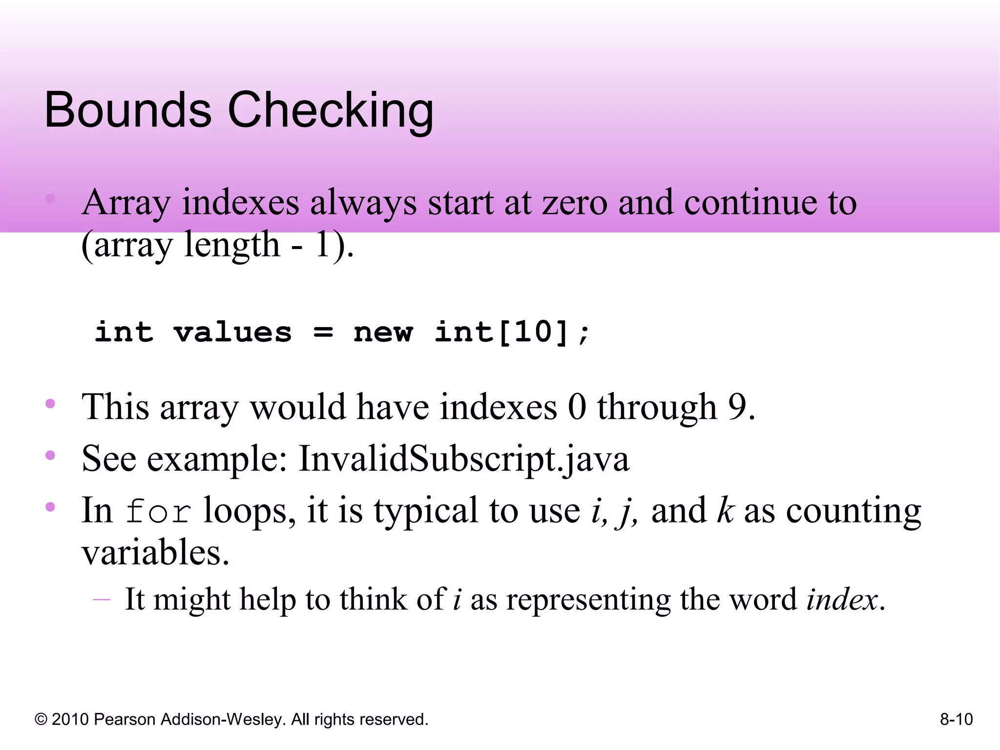 © 2010 Pearson Addison-Wesley. All rights reserved. 8-10
Bounds Checking
• Array indexes always start at zero and continue to
(array length - 1).
int values = new int[10];
• This array would have indexes 0 through 9.
• See example: InvalidSubscript.java
• In for loops, it is typical to use i, j, and k as counting
variables.
– It might help to think of i as representing the word index.
 