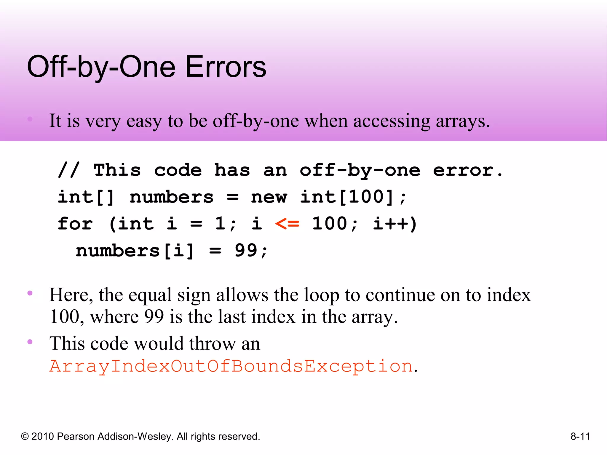 © 2010 Pearson Addison-Wesley. All rights reserved. 8-11
Off-by-One Errors
• It is very easy to be off-by-one when accessing arrays.
// This code has an off-by-one error.
int[] numbers = new int[100];
for (int i = 1; i <= 100; i++)
numbers[i] = 99;
• Here, the equal sign allows the loop to continue on to index
100, where 99 is the last index in the array.
• This code would throw an
ArrayIndexOutOfBoundsException.
 