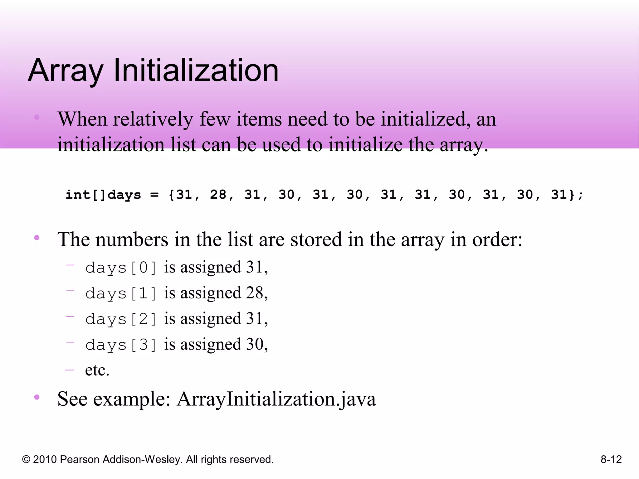© 2010 Pearson Addison-Wesley. All rights reserved. 8-12
Array Initialization
• When relatively few items need to be initialized, an
initialization list can be used to initialize the array.
int[]days = {31, 28, 31, 30, 31, 30, 31, 31, 30, 31, 30, 31};
• The numbers in the list are stored in the array in order:
– days[0] is assigned 31,
– days[1] is assigned 28,
– days[2] is assigned 31,
– days[3] is assigned 30,
– etc.
• See example: ArrayInitialization.java
 