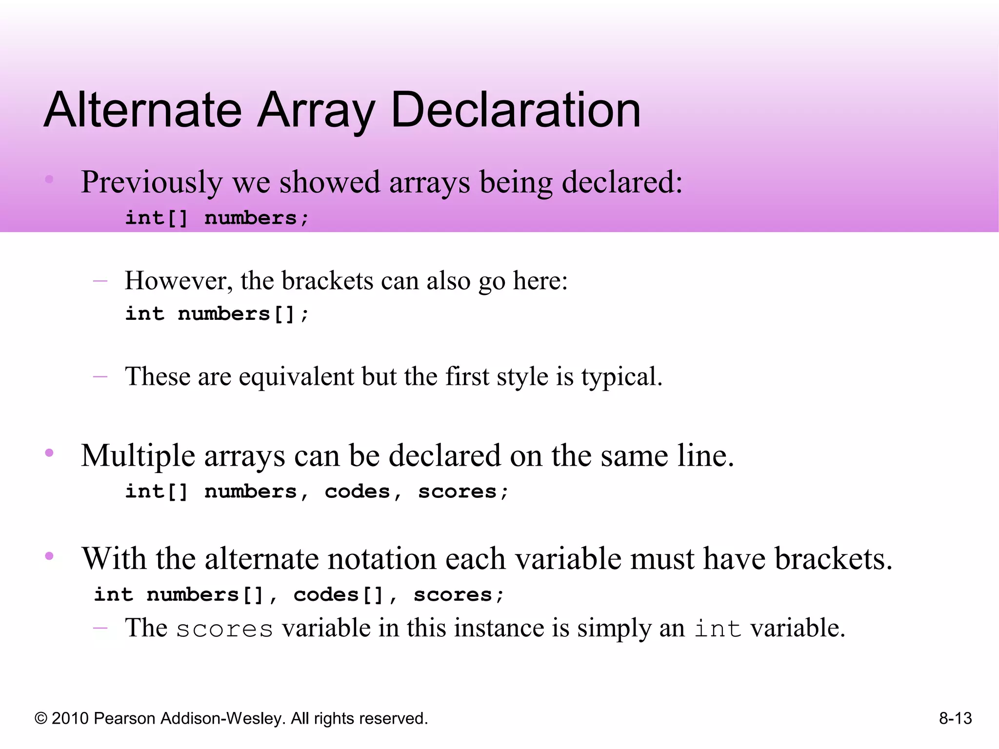 © 2010 Pearson Addison-Wesley. All rights reserved. 8-13
Alternate Array Declaration
• Previously we showed arrays being declared:
int[] numbers;
– However, the brackets can also go here:
int numbers[];
– These are equivalent but the first style is typical.
• Multiple arrays can be declared on the same line.
int[] numbers, codes, scores;
• With the alternate notation each variable must have brackets.
int numbers[], codes[], scores;
– The scores variable in this instance is simply an int variable.
 