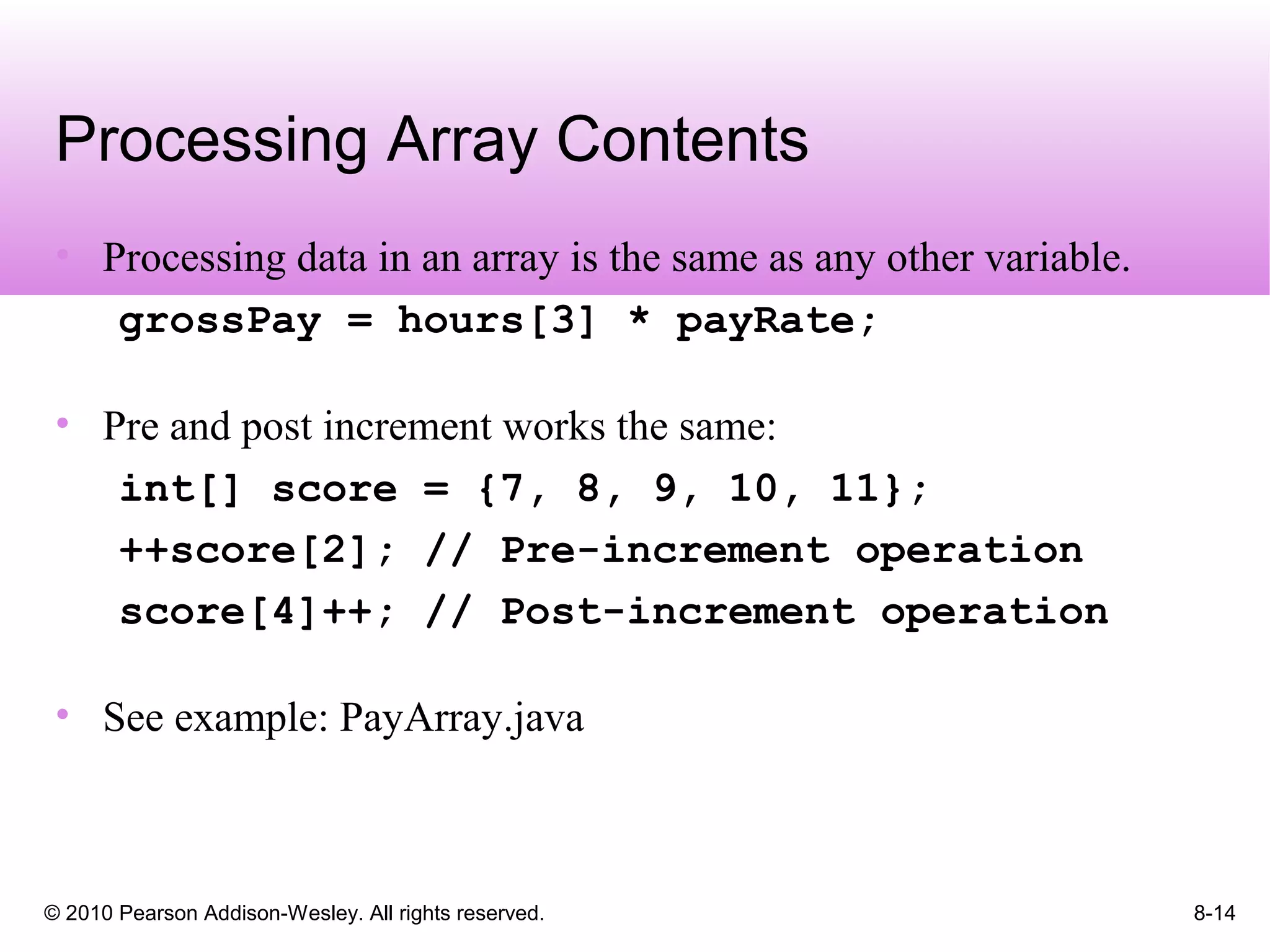 © 2010 Pearson Addison-Wesley. All rights reserved. 8-14
Processing Array Contents
• Processing data in an array is the same as any other variable.
grossPay = hours[3] * payRate;
• Pre and post increment works the same:
int[] score = {7, 8, 9, 10, 11};
++score[2]; // Pre-increment operation
score[4]++; // Post-increment operation
• See example: PayArray.java
 