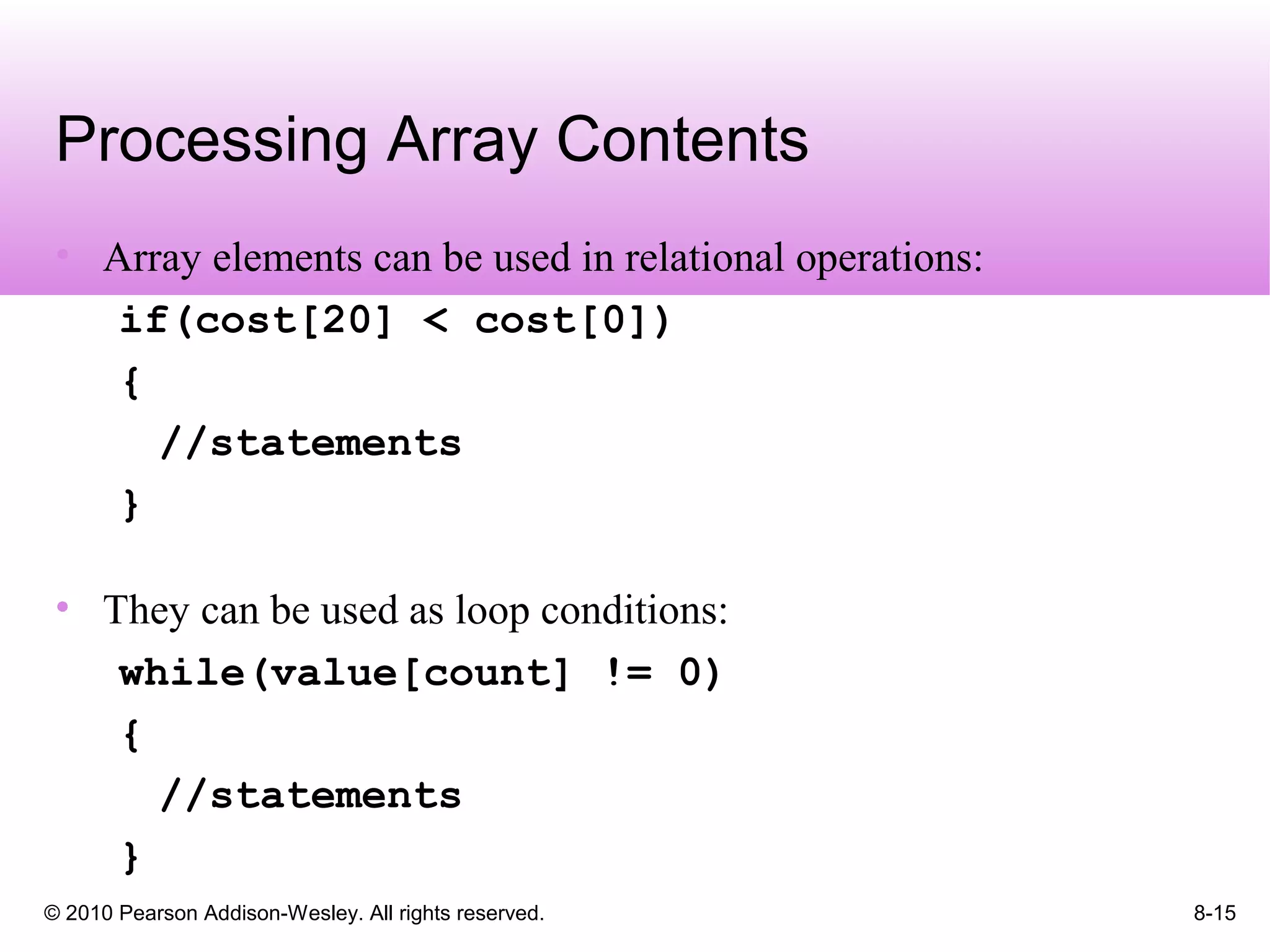 © 2010 Pearson Addison-Wesley. All rights reserved. 8-15
Processing Array Contents
• Array elements can be used in relational operations:
if(cost[20] < cost[0])
{
//statements
}
• They can be used as loop conditions:
while(value[count] != 0)
{
//statements
}
 
