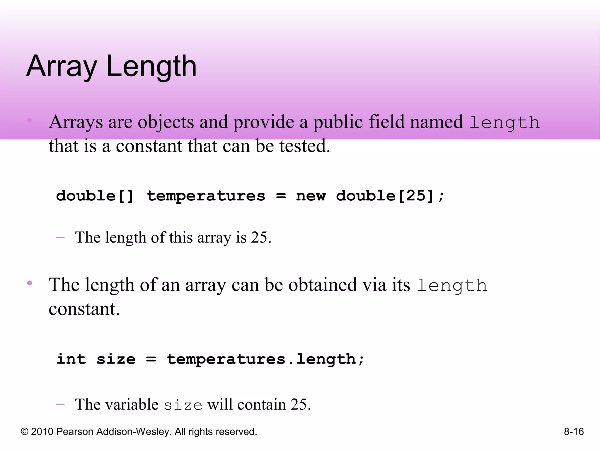 © 2010 Pearson Addison-Wesley. All rights reserved. 8-16
Array Length
• Arrays are objects and provide a public field named length
that is a constant that can be tested.
double[] temperatures = new double[25];
– The length of this array is 25.
• The length of an array can be obtained via its length
constant.
int size = temperatures.length;
– The variable size will contain 25.
 