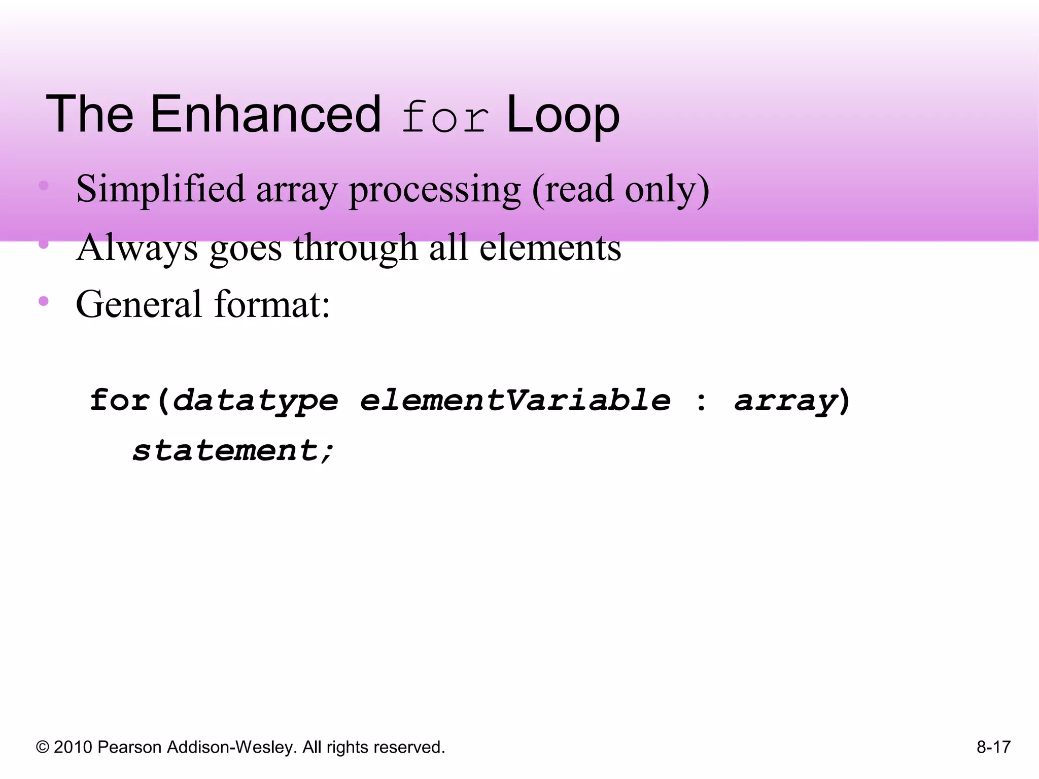 © 2010 Pearson Addison-Wesley. All rights reserved. 8-17
The Enhanced for Loop
• Simplified array processing (read only)
• Always goes through all elements
• General format:
for(datatype elementVariable : array)
statement;
 
