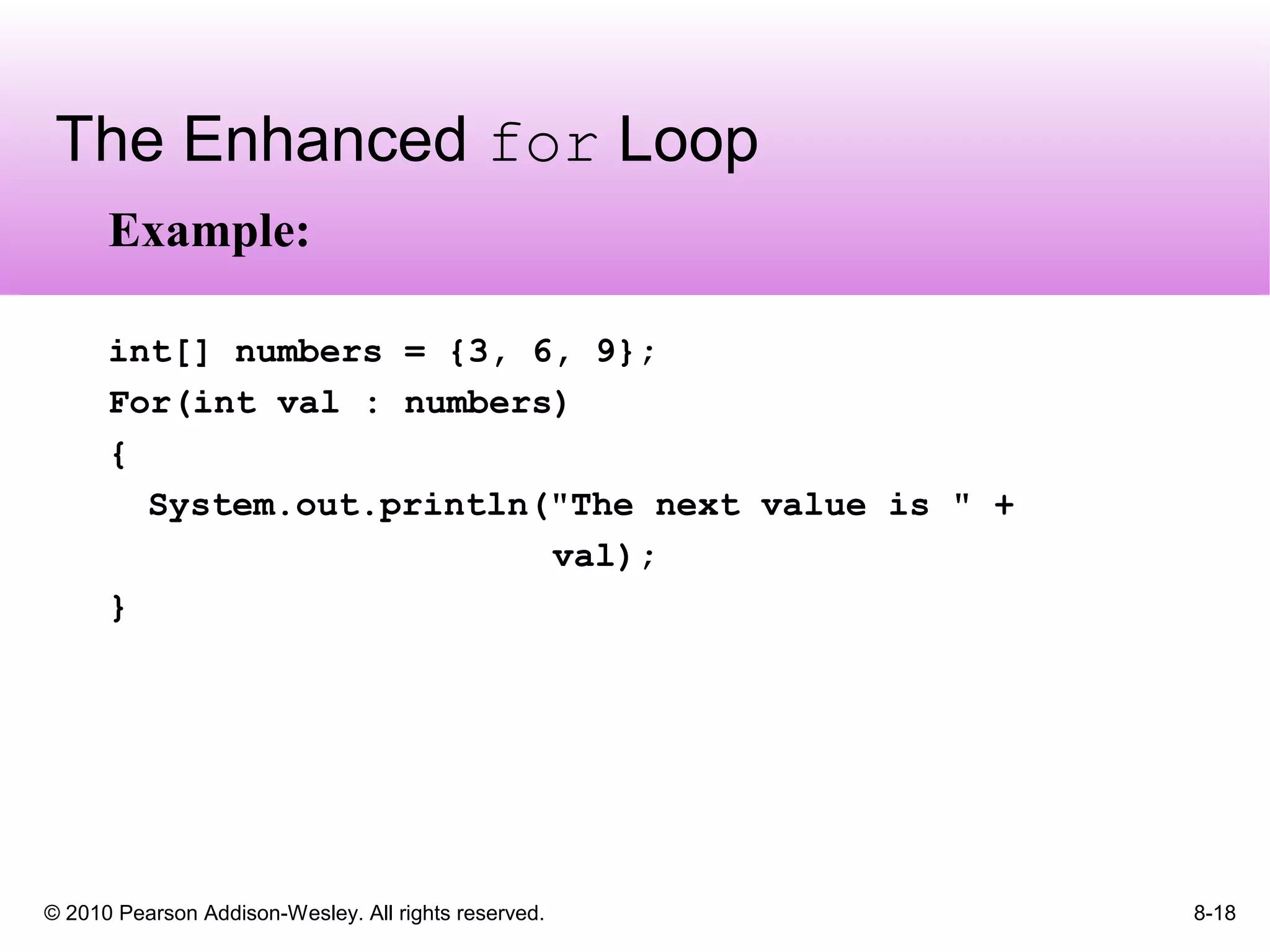 © 2010 Pearson Addison-Wesley. All rights reserved. 8-18
The Enhanced for Loop
Example:
int[] numbers = {3, 6, 9};
For(int val : numbers)
{
System.out.println("The next value is " +
val);
}
 