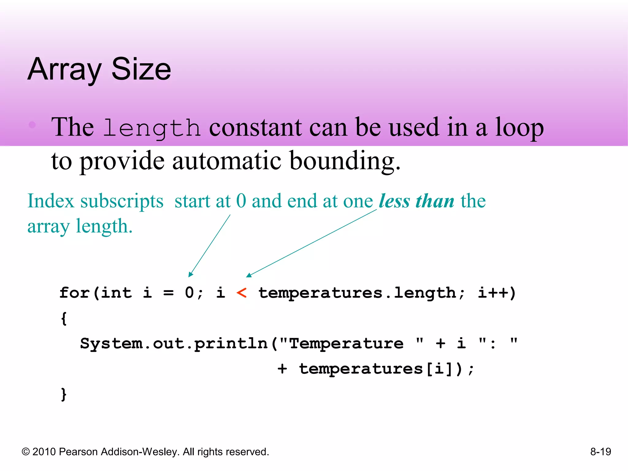© 2010 Pearson Addison-Wesley. All rights reserved. 8-19
Array Size
• The length constant can be used in a loop
to provide automatic bounding.
for(int i = 0; i < temperatures.length; i++)
{
System.out.println("Temperature " + i ": "
+ temperatures[i]);
}
Index subscripts start at 0 and end at one less than the
array length.
 
