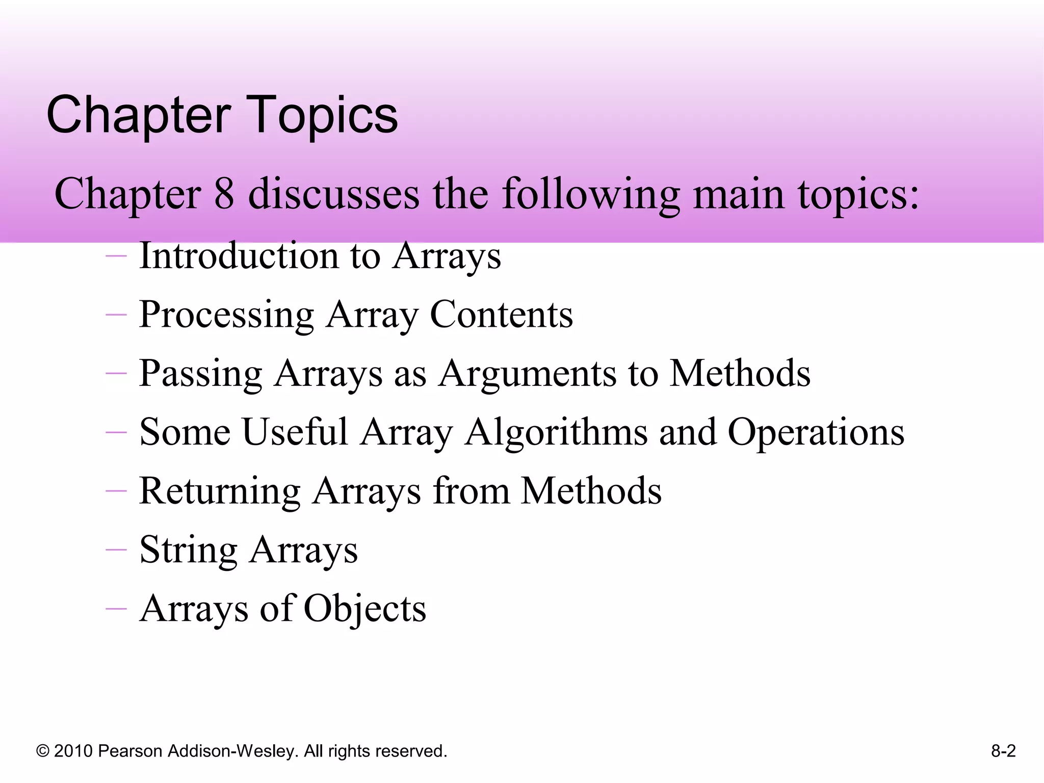 © 2010 Pearson Addison-Wesley. All rights reserved. 8-2
Chapter Topics
Chapter 8 discusses the following main topics:
– Introduction to Arrays
– Processing Array Contents
– Passing Arrays as Arguments to Methods
– Some Useful Array Algorithms and Operations
– Returning Arrays from Methods
– String Arrays
– Arrays of Objects
 