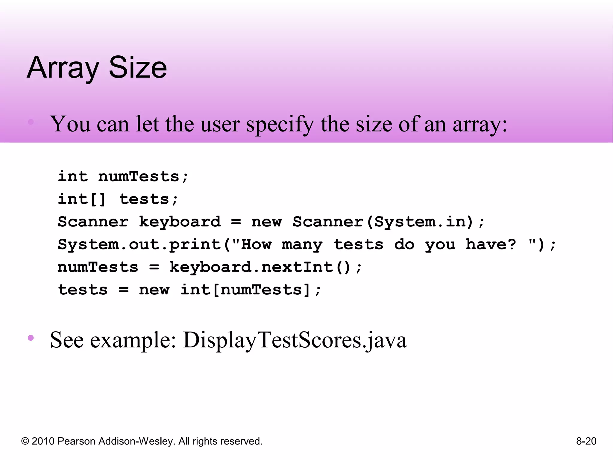 © 2010 Pearson Addison-Wesley. All rights reserved. 8-20
Array Size
• You can let the user specify the size of an array:
int numTests;
int[] tests;
Scanner keyboard = new Scanner(System.in);
System.out.print("How many tests do you have? ");
numTests = keyboard.nextInt();
tests = new int[numTests];
• See example: DisplayTestScores.java
 
