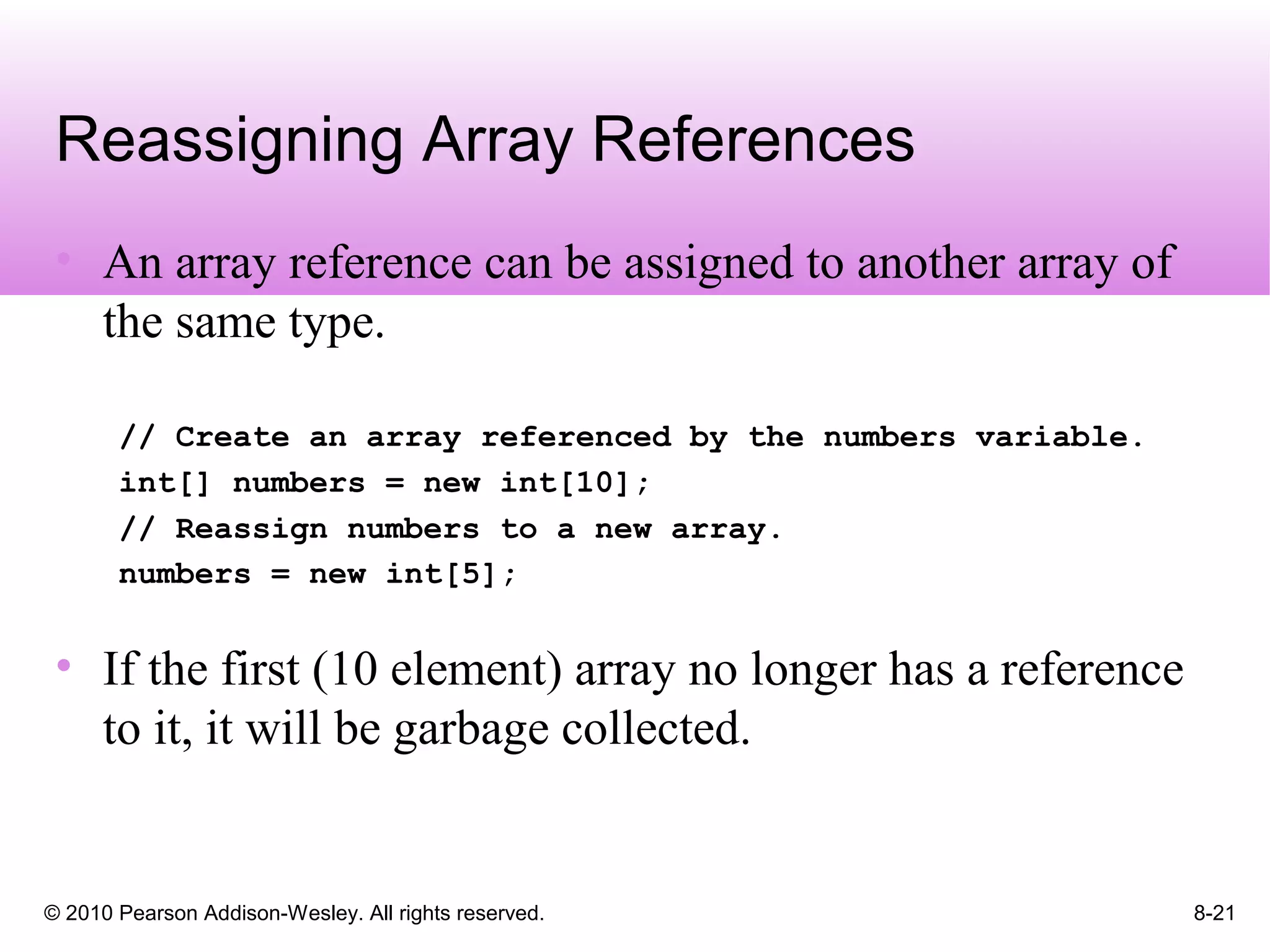 © 2010 Pearson Addison-Wesley. All rights reserved. 8-21
Reassigning Array References
• An array reference can be assigned to another array of
the same type.
// Create an array referenced by the numbers variable.
int[] numbers = new int[10];
// Reassign numbers to a new array.
numbers = new int[5];
• If the first (10 element) array no longer has a reference
to it, it will be garbage collected.
 