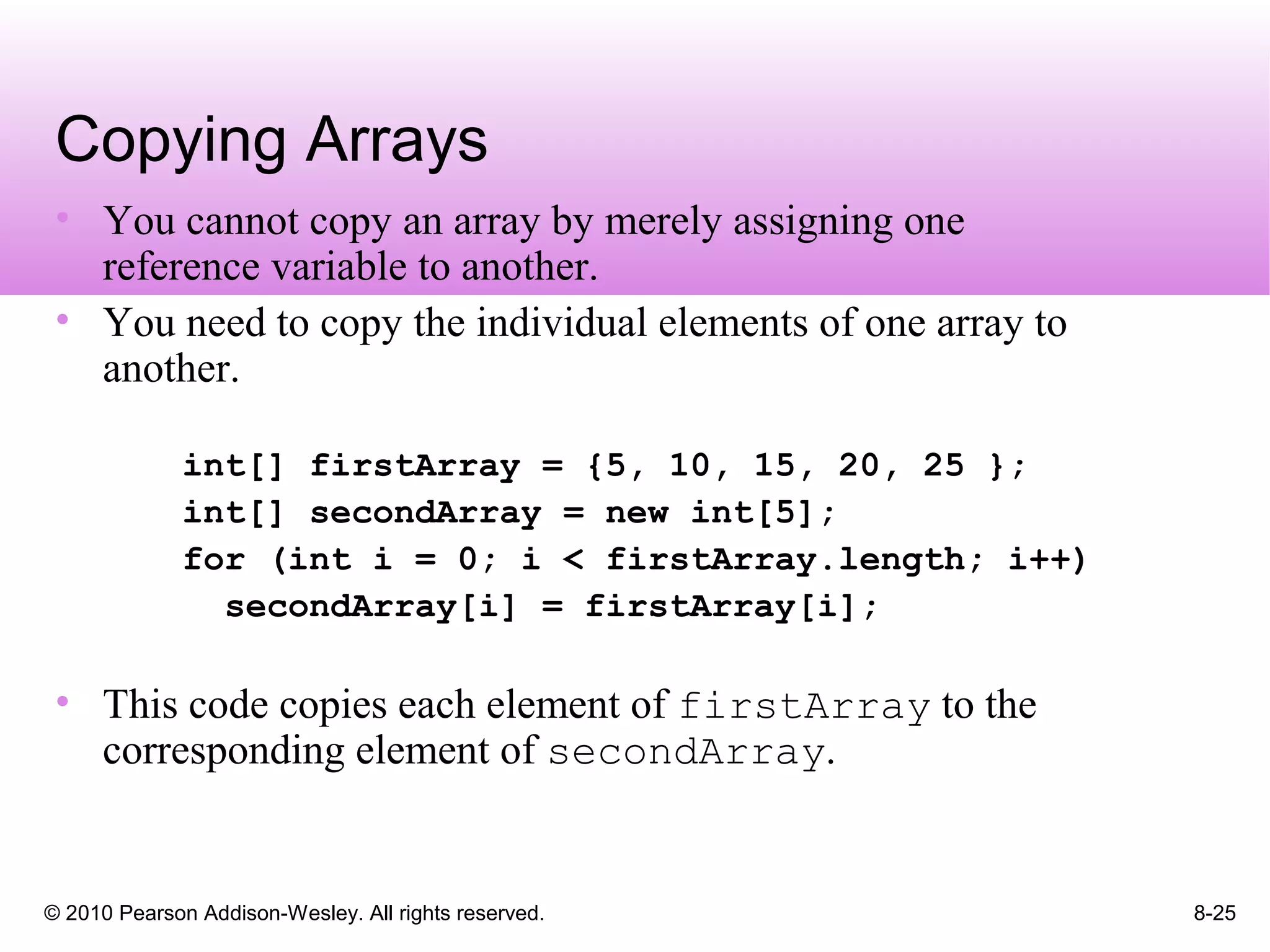 © 2010 Pearson Addison-Wesley. All rights reserved. 8-25
Copying Arrays
• You cannot copy an array by merely assigning one
reference variable to another.
• You need to copy the individual elements of one array to
another.
int[] firstArray = {5, 10, 15, 20, 25 };
int[] secondArray = new int[5];
for (int i = 0; i < firstArray.length; i++)
secondArray[i] = firstArray[i];
• This code copies each element of firstArray to the
corresponding element of secondArray.
 