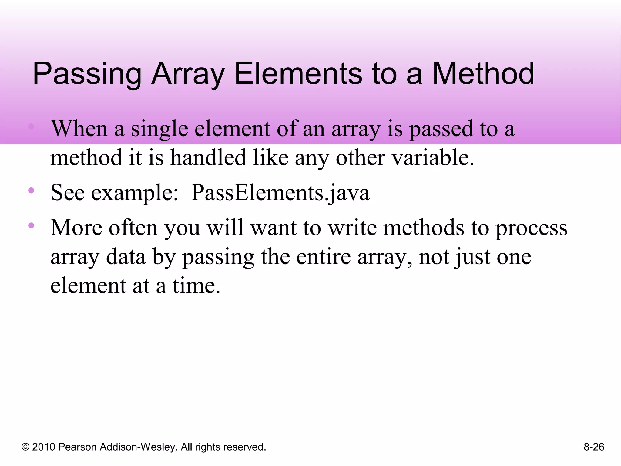 © 2010 Pearson Addison-Wesley. All rights reserved. 8-26
Passing Array Elements to a Method
• When a single element of an array is passed to a
method it is handled like any other variable.
• See example: PassElements.java
• More often you will want to write methods to process
array data by passing the entire array, not just one
element at a time.
 