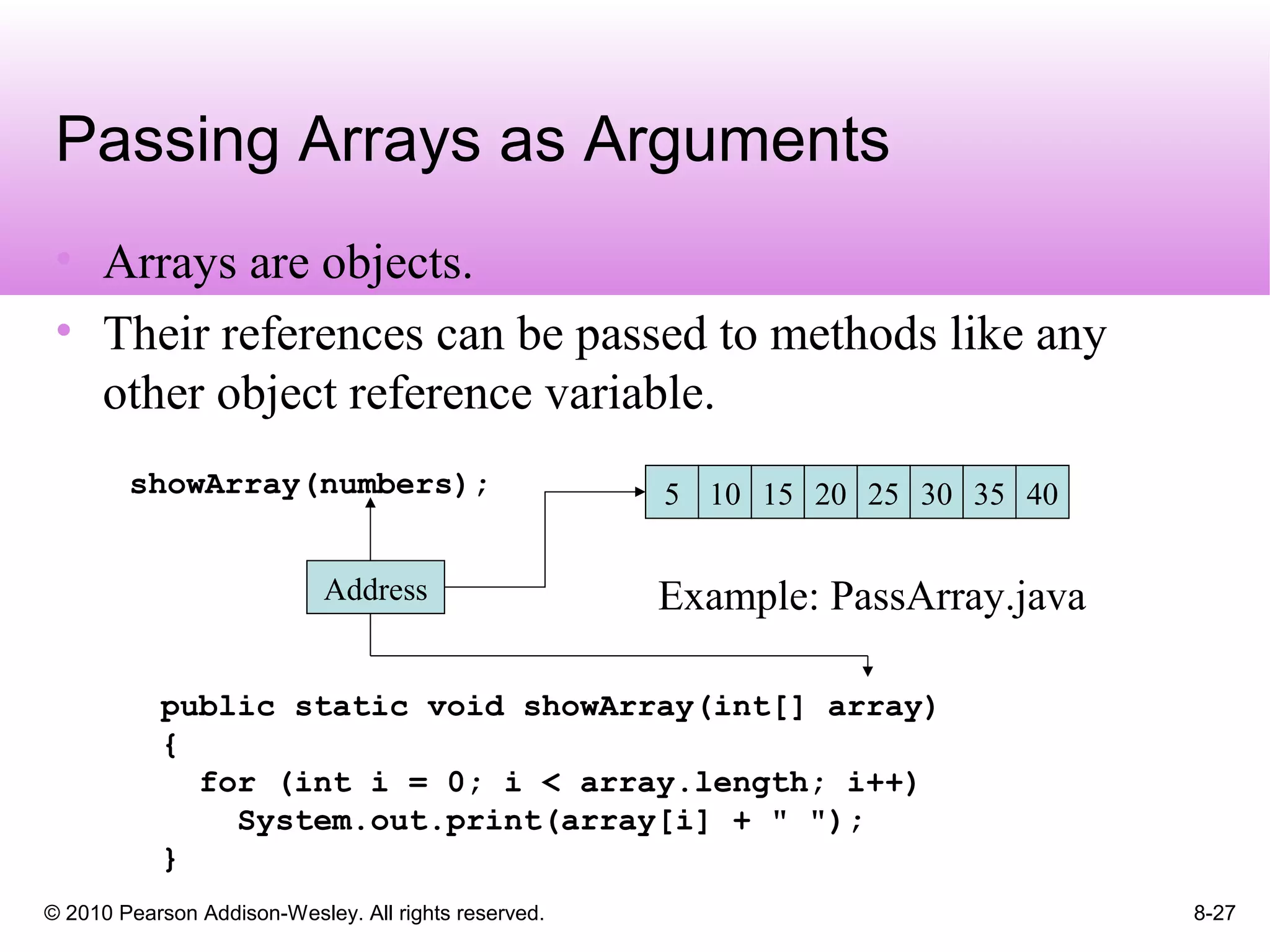 © 2010 Pearson Addison-Wesley. All rights reserved. 8-27
Passing Arrays as Arguments
• Arrays are objects.
• Their references can be passed to methods like any
other object reference variable.
5 10 15 20 25
Address
showArray(numbers); 30 35 40
public static void showArray(int[] array)
{
for (int i = 0; i < array.length; i++)
System.out.print(array[i] + " ");
}
Example: PassArray.java
 