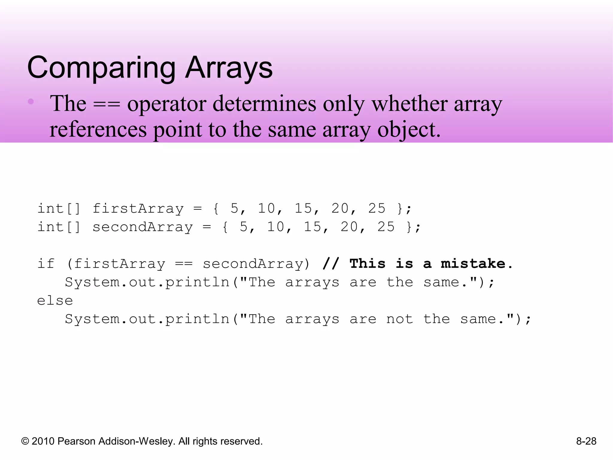 © 2010 Pearson Addison-Wesley. All rights reserved. 8-28
Comparing Arrays
• The == operator determines only whether array
references point to the same array object.
int[] firstArray = { 5, 10, 15, 20, 25 };
int[] secondArray = { 5, 10, 15, 20, 25 };
if (firstArray == secondArray) // This is a mistake.
System.out.println("The arrays are the same.");
else
System.out.println("The arrays are not the same.");
 