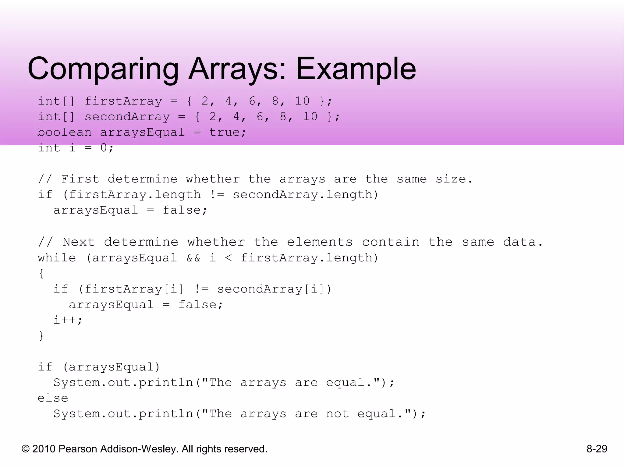 © 2010 Pearson Addison-Wesley. All rights reserved.
Comparing Arrays: Example
8-29
int[] firstArray = { 2, 4, 6, 8, 10 };
int[] secondArray = { 2, 4, 6, 8, 10 };
boolean arraysEqual = true;
int i = 0;
// First determine whether the arrays are the same size.
if (firstArray.length != secondArray.length)
arraysEqual = false;
// Next determine whether the elements contain the same data.
while (arraysEqual && i < firstArray.length)
{
if (firstArray[i] != secondArray[i])
arraysEqual = false;
i++;
}
if (arraysEqual)
System.out.println("The arrays are equal.");
else
System.out.println("The arrays are not equal.");
 