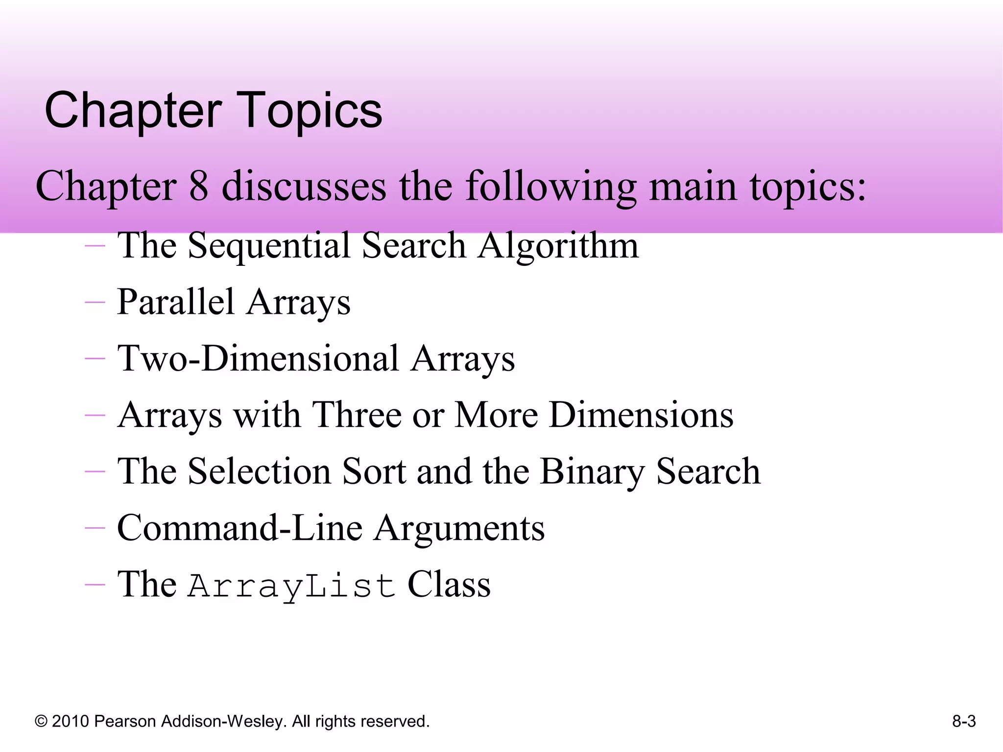 © 2010 Pearson Addison-Wesley. All rights reserved. 8-3
Chapter Topics
Chapter 8 discusses the following main topics:
– The Sequential Search Algorithm
– Parallel Arrays
– Two-Dimensional Arrays
– Arrays with Three or More Dimensions
– The Selection Sort and the Binary Search
– Command-Line Arguments
– The ArrayList Class
 