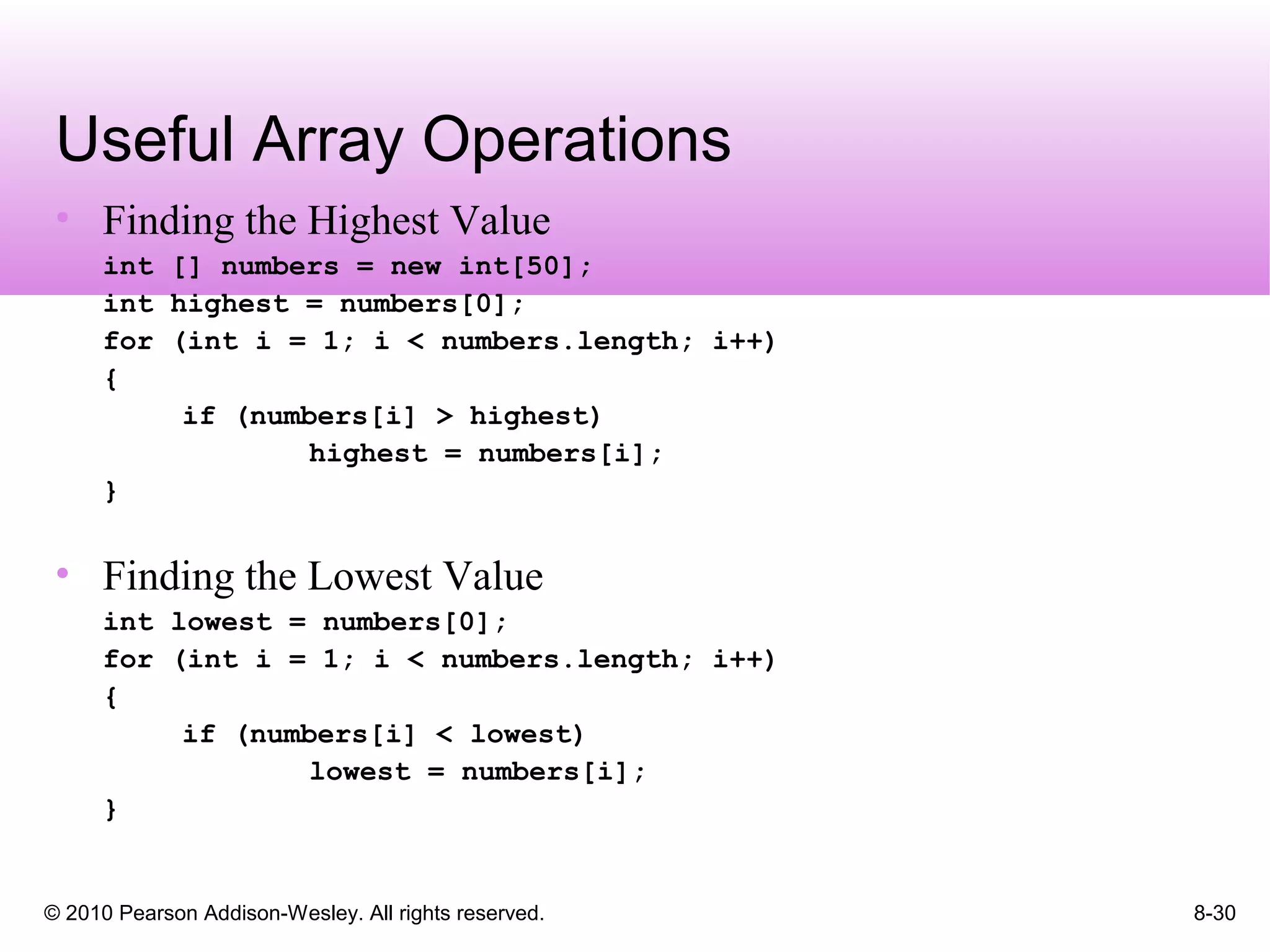 © 2010 Pearson Addison-Wesley. All rights reserved. 8-30
Useful Array Operations
• Finding the Highest Value
int [] numbers = new int[50];
int highest = numbers[0];
for (int i = 1; i < numbers.length; i++)
{
if (numbers[i] > highest)
highest = numbers[i];
}
• Finding the Lowest Value
int lowest = numbers[0];
for (int i = 1; i < numbers.length; i++)
{
if (numbers[i] < lowest)
lowest = numbers[i];
}
 