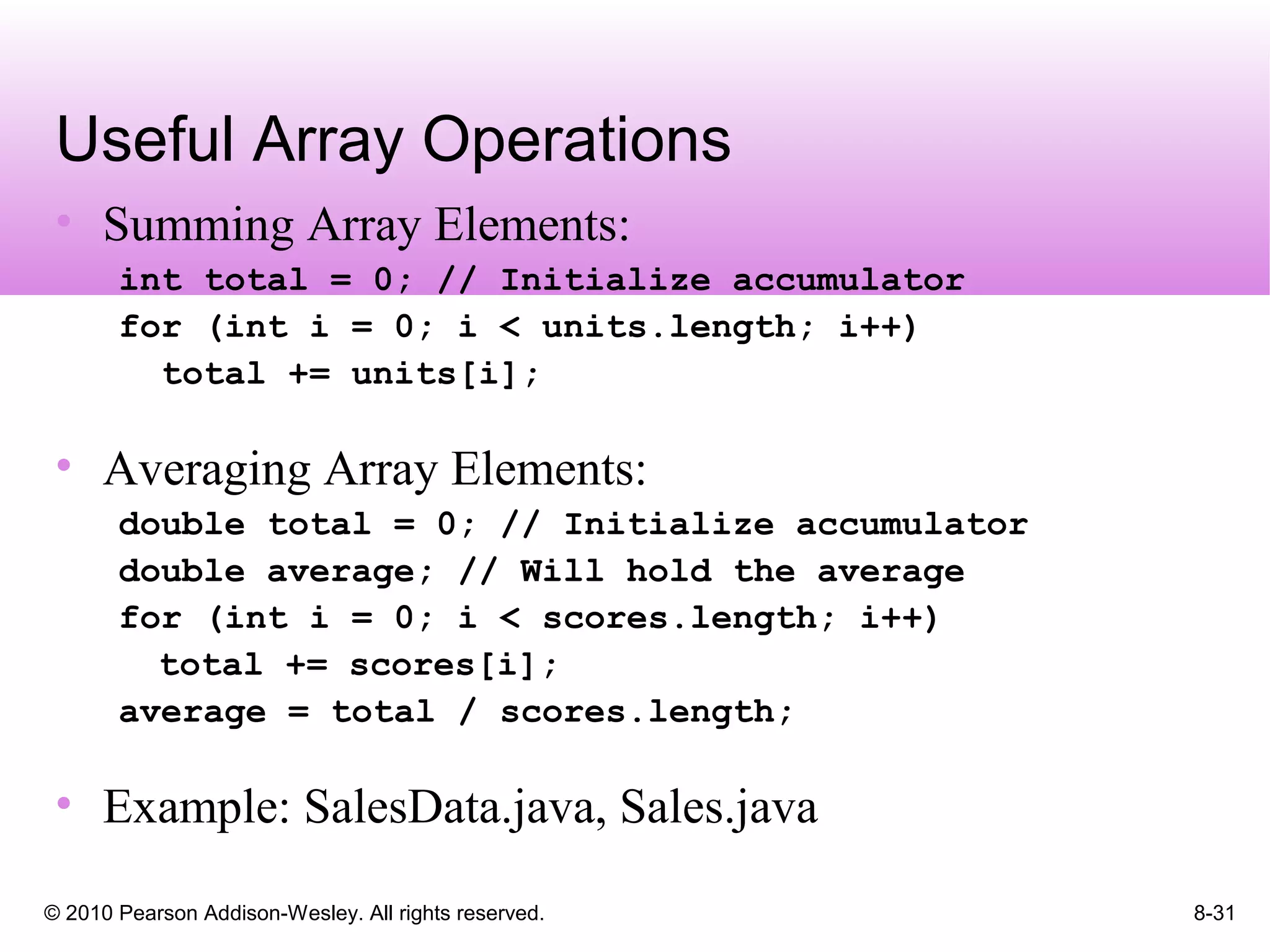 © 2010 Pearson Addison-Wesley. All rights reserved. 8-31
Useful Array Operations
• Summing Array Elements:
int total = 0; // Initialize accumulator
for (int i = 0; i < units.length; i++)
total += units[i];
• Averaging Array Elements:
double total = 0; // Initialize accumulator
double average; // Will hold the average
for (int i = 0; i < scores.length; i++)
total += scores[i];
average = total / scores.length;
• Example: SalesData.java, Sales.java
 