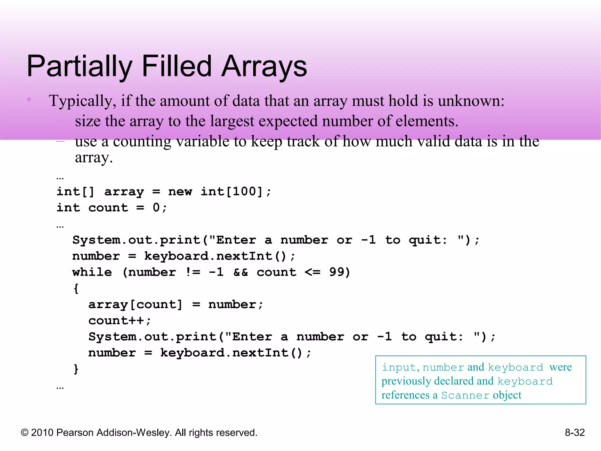 © 2010 Pearson Addison-Wesley. All rights reserved. 8-32
Partially Filled Arrays
• Typically, if the amount of data that an array must hold is unknown:
– size the array to the largest expected number of elements.
– use a counting variable to keep track of how much valid data is in the
array.
…
int[] array = new int[100];
int count = 0;
…
System.out.print("Enter a number or -1 to quit: ");
number = keyboard.nextInt();
while (number != -1 && count <= 99)
{
array[count] = number;
count++;
System.out.print("Enter a number or -1 to quit: ");
number = keyboard.nextInt();
}
…
input, number and keyboard were
previously declared and keyboard
references a Scanner object
 