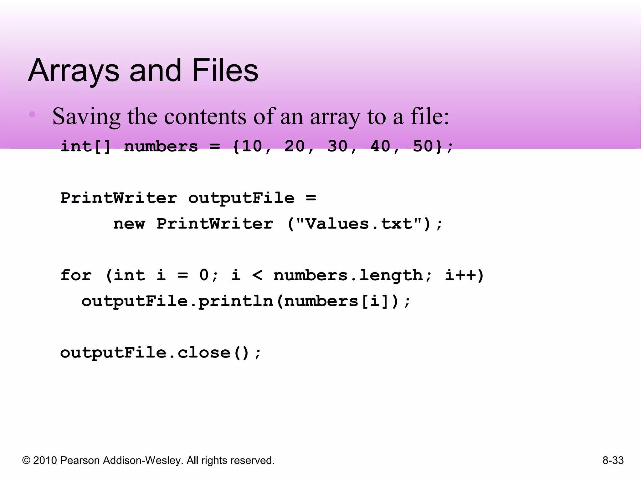 © 2010 Pearson Addison-Wesley. All rights reserved. 8-33
Arrays and Files
• Saving the contents of an array to a file:
int[] numbers = {10, 20, 30, 40, 50};
PrintWriter outputFile =
new PrintWriter ("Values.txt");
for (int i = 0; i < numbers.length; i++)
outputFile.println(numbers[i]);
outputFile.close();
 