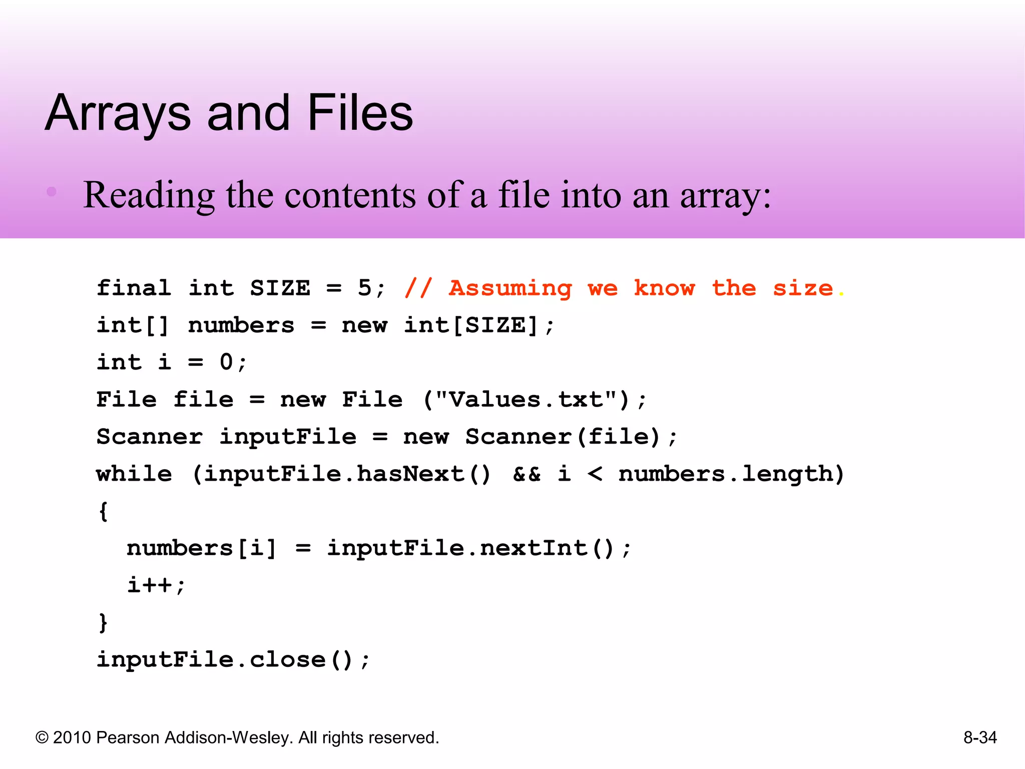 © 2010 Pearson Addison-Wesley. All rights reserved. 8-34
Arrays and Files
• Reading the contents of a file into an array:
final int SIZE = 5; // Assuming we know the size.
int[] numbers = new int[SIZE];
int i = 0;
File file = new File ("Values.txt");
Scanner inputFile = new Scanner(file);
while (inputFile.hasNext() && i < numbers.length)
{
numbers[i] = inputFile.nextInt();
i++;
}
inputFile.close();
 