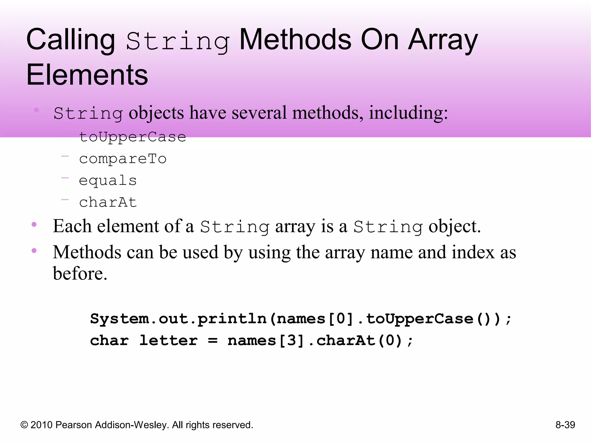 © 2010 Pearson Addison-Wesley. All rights reserved. 8-39
Calling String Methods On Array
Elements
• String objects have several methods, including:
– toUpperCase
– compareTo
– equals
– charAt
• Each element of a String array is a String object.
• Methods can be used by using the array name and index as
before.
System.out.println(names[0].toUpperCase());
char letter = names[3].charAt(0);
 