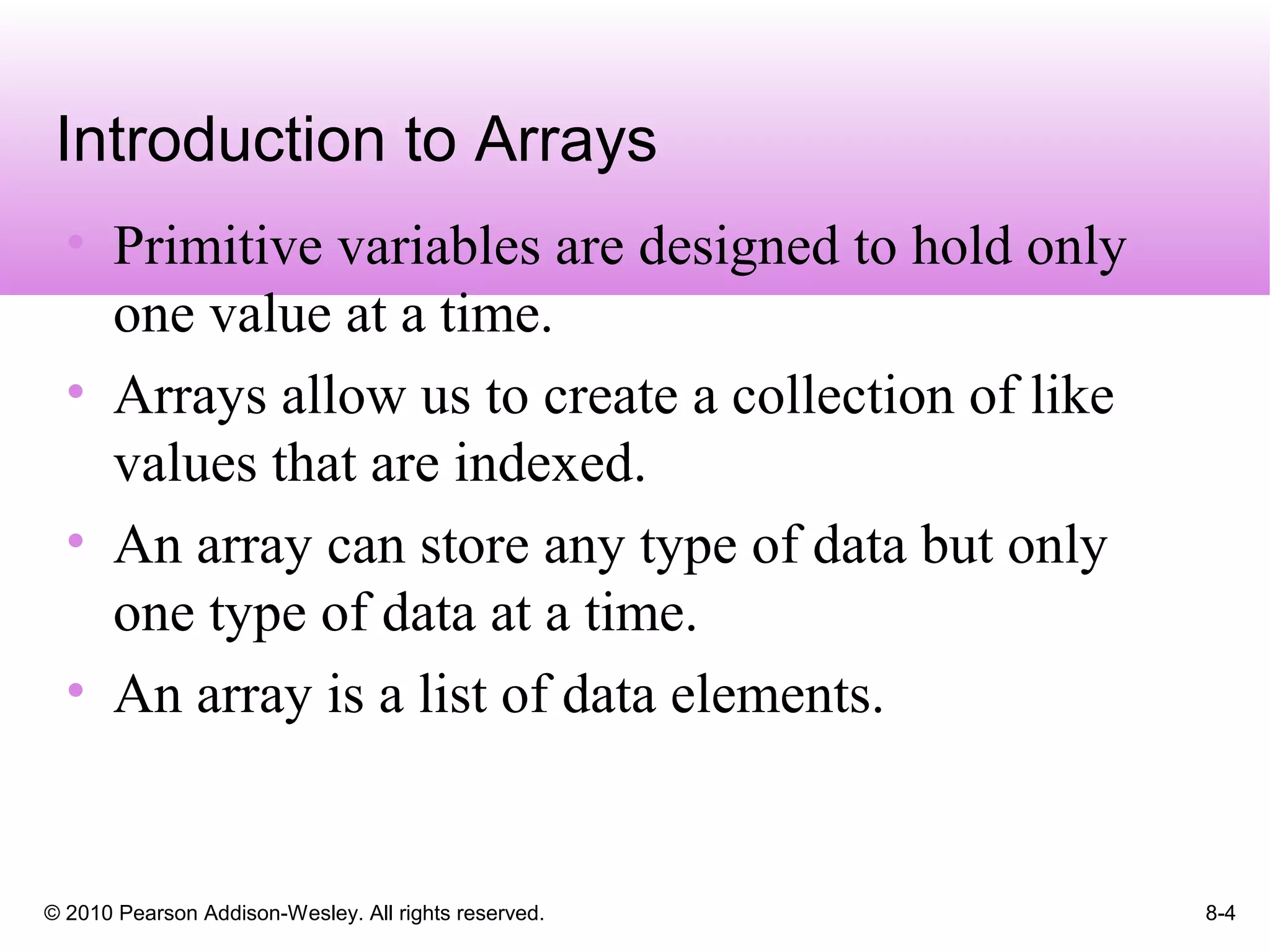 © 2010 Pearson Addison-Wesley. All rights reserved. 8-4
Introduction to Arrays
• Primitive variables are designed to hold only
one value at a time.
• Arrays allow us to create a collection of like
values that are indexed.
• An array can store any type of data but only
one type of data at a time.
• An array is a list of data elements.
 