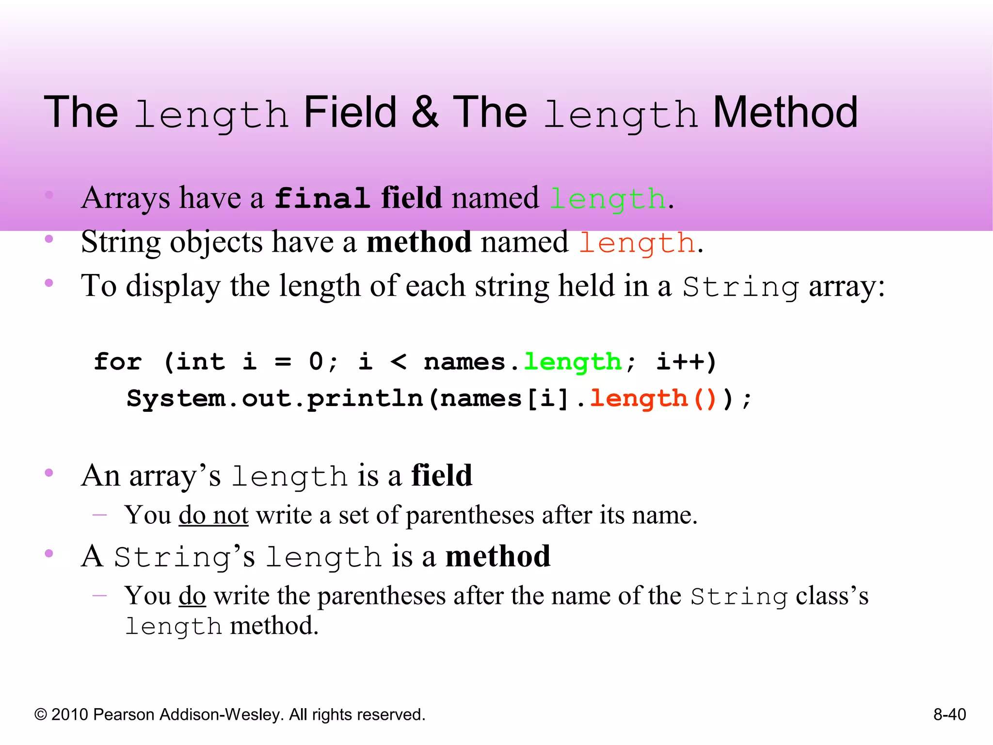 © 2010 Pearson Addison-Wesley. All rights reserved. 8-40
The length Field & The length Method
• Arrays have a final field named length.
• String objects have a method named length.
• To display the length of each string held in a String array:
for (int i = 0; i < names.length; i++)
System.out.println(names[i].length());
• An array’s length is a field
– You do not write a set of parentheses after its name.
• A String’s length is a method
– You do write the parentheses after the name of the String class’s
length method.
 
