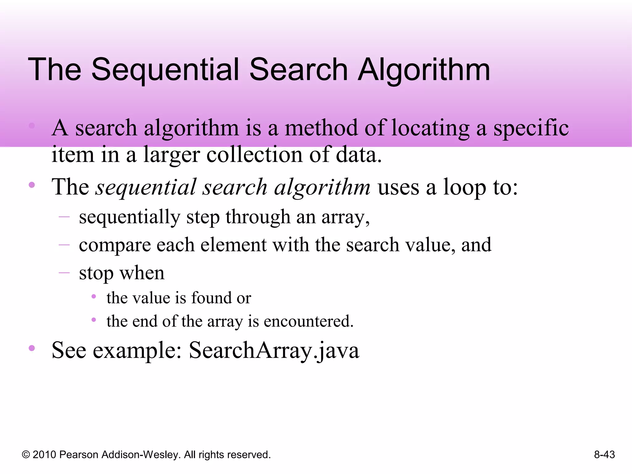 © 2010 Pearson Addison-Wesley. All rights reserved. 8-43
The Sequential Search Algorithm
• A search algorithm is a method of locating a specific
item in a larger collection of data.
• The sequential search algorithm uses a loop to:
– sequentially step through an array,
– compare each element with the search value, and
– stop when
• the value is found or
• the end of the array is encountered.
• See example: SearchArray.java
 