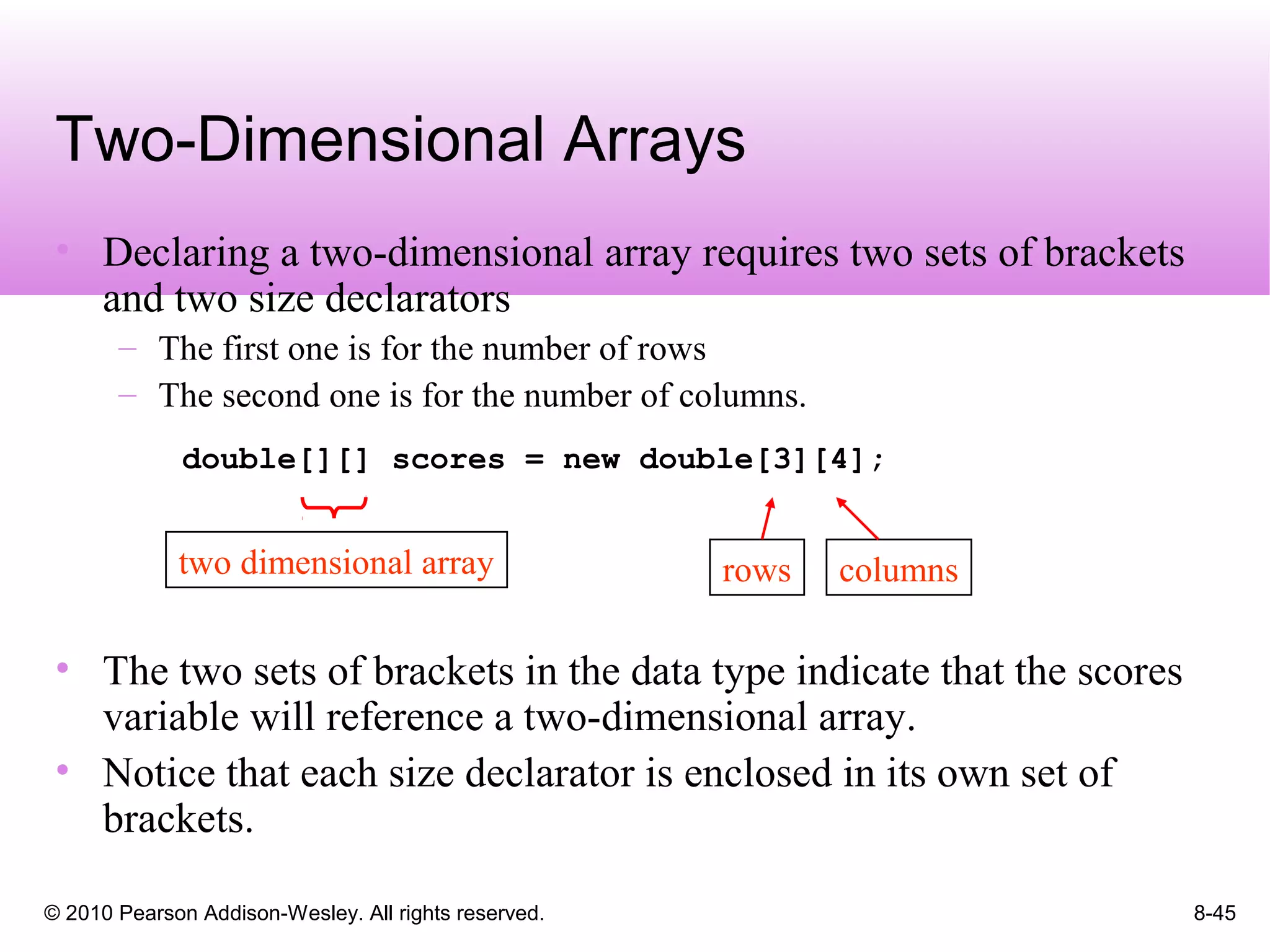 © 2010 Pearson Addison-Wesley. All rights reserved. 8-45
• Declaring a two-dimensional array requires two sets of brackets
and two size declarators
– The first one is for the number of rows
– The second one is for the number of columns.
double[][] scores = new double[3][4];
• The two sets of brackets in the data type indicate that the scores
variable will reference a two-dimensional array.
• Notice that each size declarator is enclosed in its own set of
brackets.
Two-Dimensional Arrays
two dimensional array rows columns
 