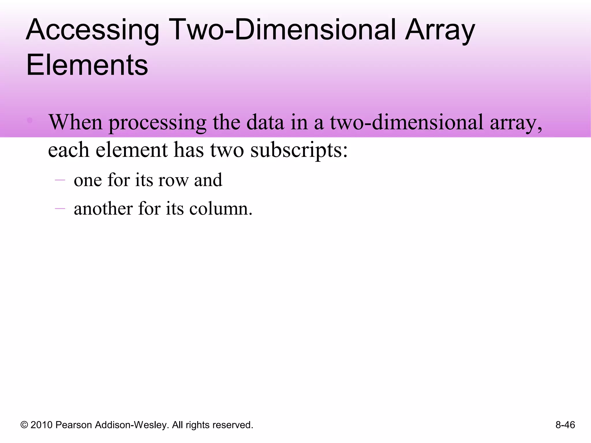 © 2010 Pearson Addison-Wesley. All rights reserved. 8-46
Accessing Two-Dimensional Array
Elements
• When processing the data in a two-dimensional array,
each element has two subscripts:
– one for its row and
– another for its column.
 