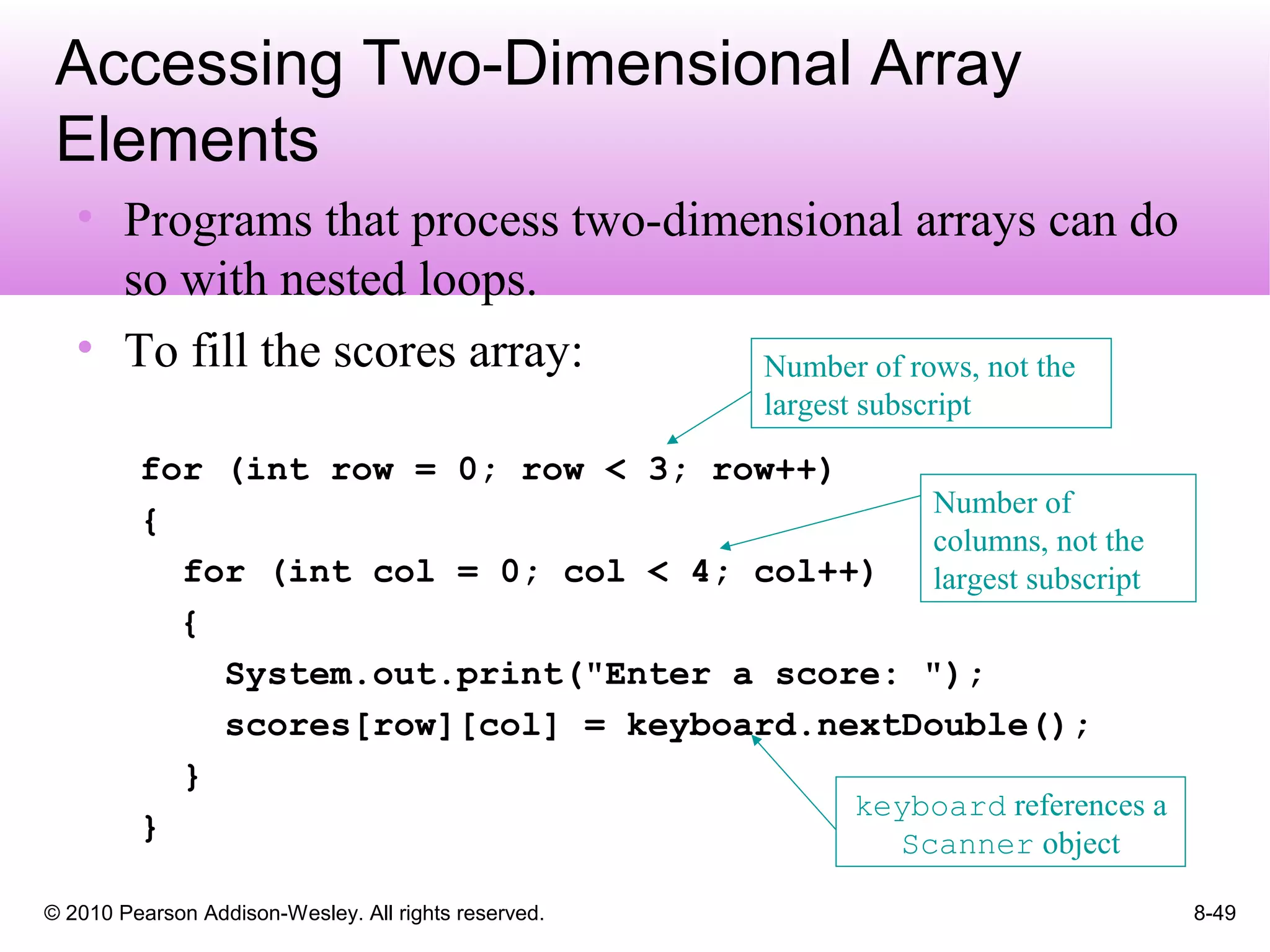© 2010 Pearson Addison-Wesley. All rights reserved. 8-49
Accessing Two-Dimensional Array
Elements
• Programs that process two-dimensional arrays can do
so with nested loops.
• To fill the scores array:
for (int row = 0; row < 3; row++)
{
for (int col = 0; col < 4; col++)
{
System.out.print("Enter a score: ");
scores[row][col] = keyboard.nextDouble();
}
}
Number of rows, not the
largest subscript
Number of
columns, not the
largest subscript
keyboard references a
Scanner object
 