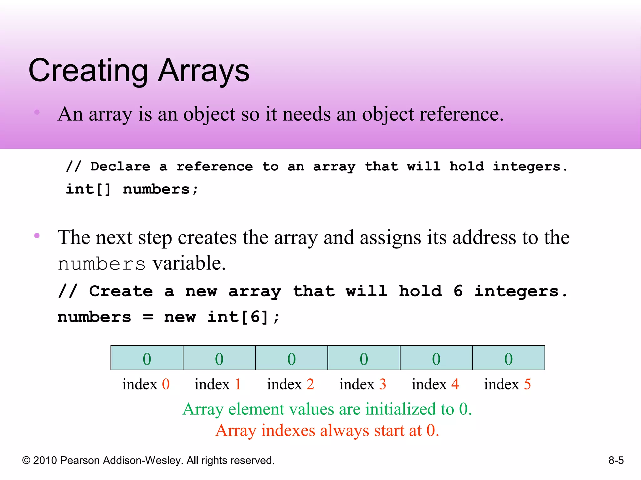 © 2010 Pearson Addison-Wesley. All rights reserved. 8-5
Creating Arrays
• An array is an object so it needs an object reference.
// Declare a reference to an array that will hold integers.
int[] numbers;
• The next step creates the array and assigns its address to the
numbers variable.
// Create a new array that will hold 6 integers.
numbers = new int[6];
Array element values are initialized to 0.
Array indexes always start at 0.
0
index 0
0
index 1
0
index 2
0
index 3
0
index 4
0
index 5
 