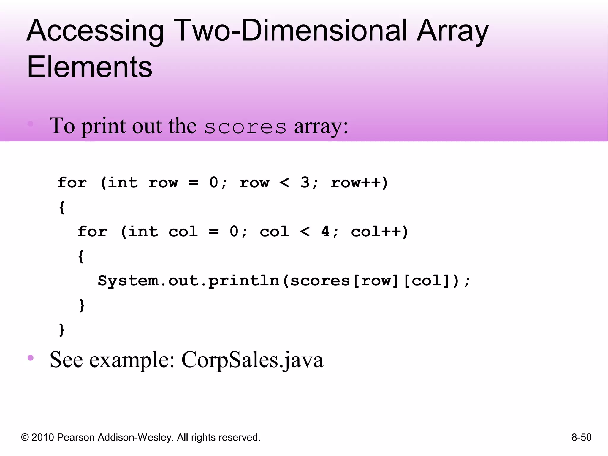 © 2010 Pearson Addison-Wesley. All rights reserved. 8-50
Accessing Two-Dimensional Array
Elements
• To print out the scores array:
for (int row = 0; row < 3; row++)
{
for (int col = 0; col < 4; col++)
{
System.out.println(scores[row][col]);
}
}
• See example: CorpSales.java
 