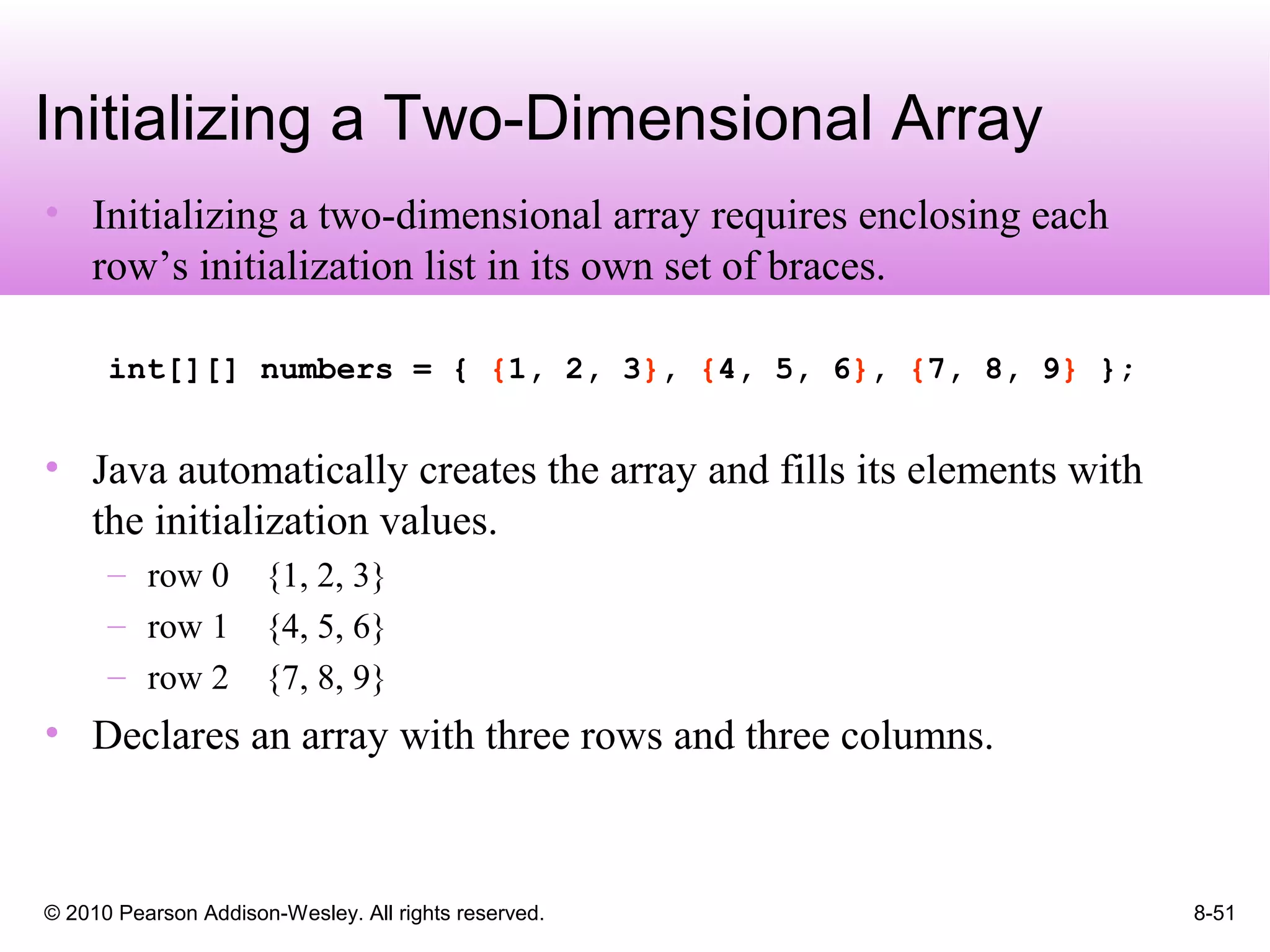 © 2010 Pearson Addison-Wesley. All rights reserved. 8-51
Initializing a Two-Dimensional Array
• Initializing a two-dimensional array requires enclosing each
row’s initialization list in its own set of braces.
int[][] numbers = { {1, 2, 3}, {4, 5, 6}, {7, 8, 9} };
• Java automatically creates the array and fills its elements with
the initialization values.
– row 0 {1, 2, 3}
– row 1 {4, 5, 6}
– row 2 {7, 8, 9}
• Declares an array with three rows and three columns.
 
