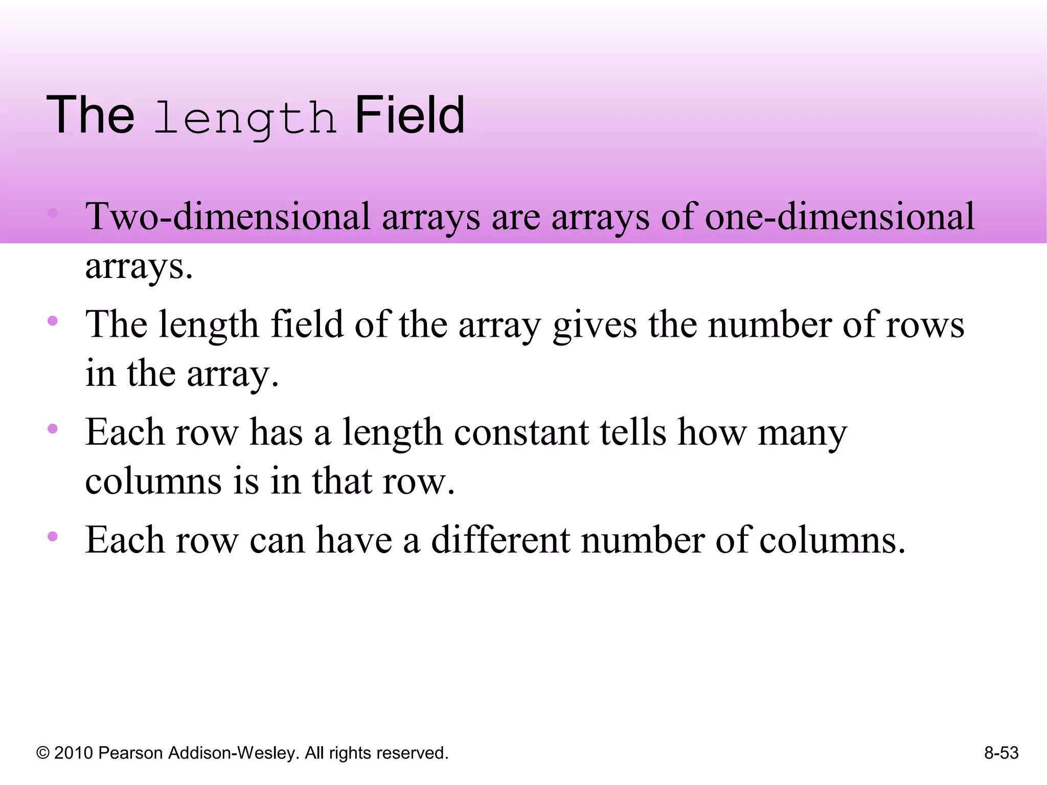 © 2010 Pearson Addison-Wesley. All rights reserved. 8-53
The length Field
• Two-dimensional arrays are arrays of one-dimensional
arrays.
• The length field of the array gives the number of rows
in the array.
• Each row has a length constant tells how many
columns is in that row.
• Each row can have a different number of columns.
 